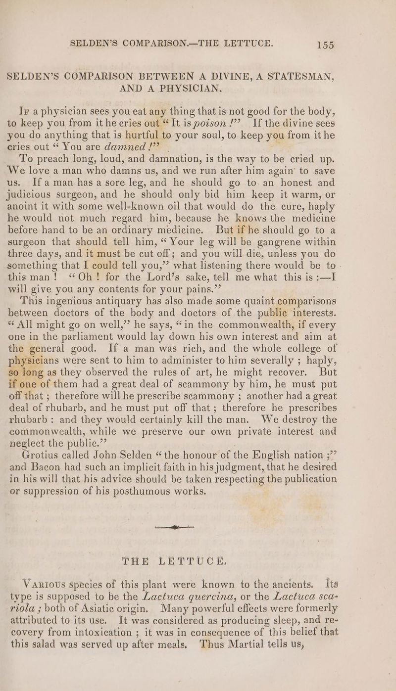 SELDEN’S COMPARISON BETWEEN A DIVINE, A STATESMAN, AND A PHYSICIAN, Ir a physician sees you eat any thing that is not good for the body, to keep you from it he cries out “It is poison /’? If the divine sees you do anything that is hurtful to your soul, to keep you from it he cries out “ You are damned!” | To preach long, loud, and damnation, is the way to be cried up. We love a man who damns us, and we run after him again’ to save us. Ifaman has a sore leg, and he should go to. an honest and judicious surgeon, and he should only bid him keep it warm, or anoint it with some well-known oil that would do the cure, haply he would not much regard him, because he knows the medicine before hand to be an ordinary medicine. But if he should go to a surgeon that should tell him, “ Your leg will be gangrene within three days, and it must be cut off; and you will die, unless you do something that I could tell you,’’ what listening there would be to - thisman! “Oh! for the Lord’s sake, tell me what this is :—I will give you any contents for your pains.”’ 7 This ingenious antiquary has also made some quaint comparisons between doctors of the body and doctors of the public interests. ** All might go on well,’’ he says, “in the commonwealth, if every one in the parliament would lay down his own interest and aim at the general good. If a man was rich, and the whole college of ee were sent to him to administer to him severally ; haply, so long as they observed the rules of art, he might recover. But if one of them had a great deal of scammony by him, he must put off that ; therefore will he prescribe seammony ; another had a great deal of rhubarb, and he must put off that; therefore he prescribes rhubarb: and they would certainly kill the man. We destroy the commonwealth, while we preserve our own private interest and neglect the public.”’ Grotius called John Selden “ the honour of the English nation ;”’ and Bacon had such an implicit faith in hisjudgment, that he desired in his will that his advice should be taken respecting the publication or suppression of his posthumous works. THE LETTUCE. Various species of this plant were known to the ancients. Its type is supposed to be the Lactuca quercina, or the Lactuca sca- riola ; both of Asiatic origin. Many powerful effects were formerly attributed to its use, Jt was considered as producing sleep, and re- covery from intoxication ; it was in consequence of this belief that this salad was served up after meals, Thus Martial tells us,
