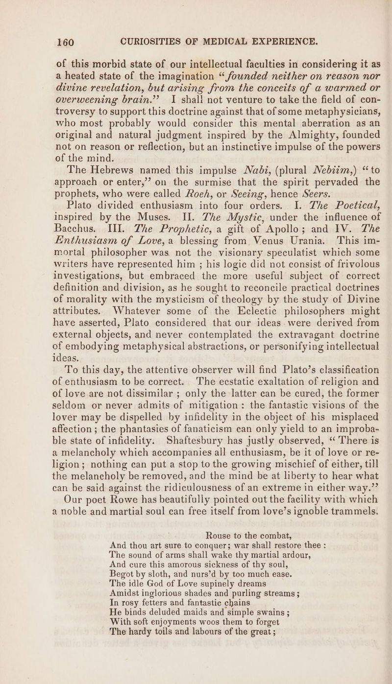 of this morbid state of our intellectual faculties in considering it as a heated state of the imagination “founded neither on reason nor divine revelation, but arising from the conceits of a warmed or overweening brain.”’? I shall not venture to take the field of con- troversy to support this doctrine against that of some metaphysicians, who most probably would consider this mental aberration as an original and natural judgment inspired by the Almighty, founded not on reason or reflection, but an instinctive impulse of the powers of the mind. The Hebrews named this impulse Nadi, (plural Nebiim,) “to approach or enter,’ on the surmise that the spirit pervaded the prophets, who were called Roeh, or Seeing, hence Seers. Plato divided enthusiasm into four orders. I. The Poetical, inspired by the Muses. II. Zhe Mystic, under the influence of Bacchus. III. The Prophetic, a gift of Apollo; and IV. The Enthusiasm of Love, a blessing from. Venus Urania. This im- mortal philosopher was not the visionary speculatist which some writers have represented him ; his logic did not consist of frivolous investigations, but embraced the more useful subject of correct definition and division, as he sought to reconcile practical doctrines of morality with the mysticism of theology by the study of Divine attributes. Whatever some of the Eclectic philosophers might have asserted, Plato considered that our ideas. were derived from external objects, and never contemplated the extravagant doctrine of embodying metaphysical abstractions, or personifying intellectual ideas. To this day, the attentive observer will find Plato’s classification of enthusiasm to be correct. The ecstatic exaltation of religion and of love are not dissimilar ; only the latter can be cured, the former seldom or never admits of mitigation: the fantastic visions of the lover may be dispelled by infidelity in the object of his misplaced affection ; the phantasies of fanaticism can only yield to an improba- ble state of infidelity. Shaftesbury has justly observed, ‘ There is a melancholy which accompanies all enthusiasm, be it of love or re- ligion; nothing can put a stop to the growing mischief of either, till the melancholy be removed, and the mind be at liberty to hear what can be said against the ridiculousness of an extreme in either way.”’ Our poet Rowe has beautifully pointed out the facility with which a noble and martial soul can free itself from love’s ignoble trammels. Rouse to the combat, And thou art sure to conquer; war shall restore thee : The sound of arms shall wake thy martial ardour, And cure this amorous sickness of thy soul, Begot by sloth, and nurs’d by too much ease. The idle God of Love supinely dreams Amidst inglorious shades and purling streams ; In rosy fetters and fantastic chains He binds deluded maids and simple swains ; With soft enjoyments woos them to forget The hardy toils and labours of the great ;