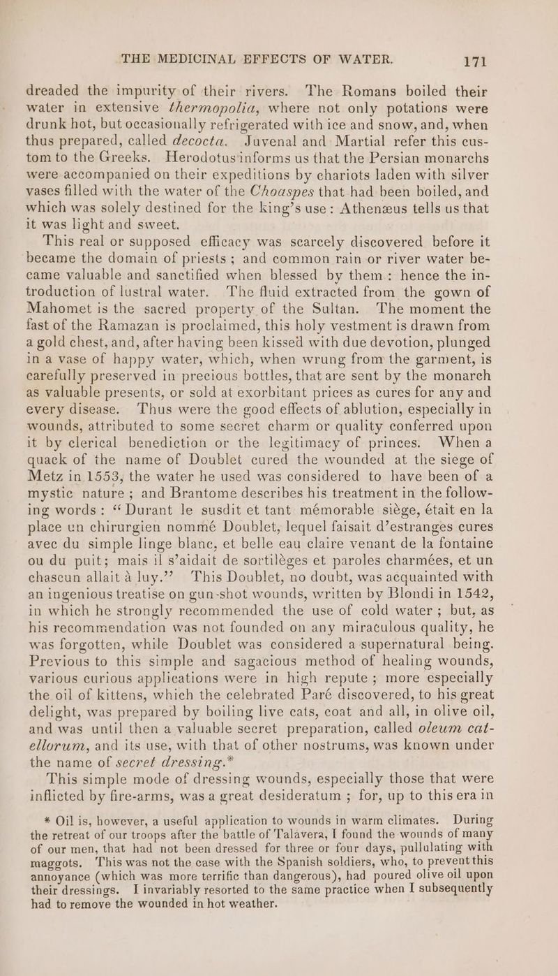 dreaded the impurity of their rivers. The Romans boiled their water in extensive thermopolia, where not only potations were drunk hot, but occasionally refrigerated with ice and snow, and, when thus prepared, called decocta. Juvenal and Martial refer this cus- tom to the Greeks. Herodotusinforms us that the Persian monarchs were accompanied on their expeditions by chariots laden with silver vases filled with the water of the Choaspes that had been boiled, and which was solely destined for the king’s use: Athenzus tells us that it was light and sweet. This real or supposed efficacy was scarcely discovered before it ‘became the domain of priests ; and common rain or river water be- came valuable and sanctified when blessed by them: hence the in- troduction of lustral water. The fluid extracted from the gown of Mahomet is the sacred property of the Sultan. The moment the fast of the Ramazan is proclaimed, this holy vestment is drawn from a gold chest, and, after having been kissed with due devotion, plunged in a vase of happy water, which, when wrung from the garment, is earefully preserved in precious bottles, that are sent by the monarch as valuable presents, or sold at exorbitant prices as cures for any and every disease. ‘Thus were the good effects of ablution, especially in wounds, attributed to some secret charm or quality conferred upon it by clerical benediction or the legitimacy of princes. When a quack of the name of Doublet cured the wounded at the siege of Metz in 1553, the water he used was considered to have been of a mystic nature; and Brantome describes his treatment in the follow- ing words: “ Durant le susdit et tant mémorable siége, était en la place un chirurgien nommé Doublet, lequel faisait d’estranges cures avec du simple linge blanc, et belle eau claire venant de la fontaine ou du puit; mais il s’aidait de sortiléges et paroles charmées, et un chascun allait a luy.’”?’ This Doublet, no doubt, was acquainted with an ingenious treatise on gun-shot wounds, written by Blondi in 1542, in which he strongly recommended the use of cold water ; but, as his recommendation was not founded on any miraculous quality, he was forgotten, while Doublet was considered a supernatural being. Previous to this simple and sagacious method of healing wounds, various curious applications were in high repute ; more especially the oil of kittens, which the celebrated Paré discovered, to his great delight, was prepared by boiling live cats, coat and all, in olive oil, and was until then a valuable secret preparation, called olewm cat- ellorum, and its use, with that of other nostrums, was known under the name of secret dressing.” This simple mode of dressing wounds, especially those that were inflicted by fire-arms, was a great desideratum ; for, up to this era in * Oil is, however, a useful application to wounds in warm climates. During the retreat of our troops after the battle of Talavera, I found the wounds of many of our men, that had not been dressed for three or four days, pullulating with maggots. ‘This was not the case with the Spanish soldiers, who, to prevent this annoyance (which was more terrific than dangerous), had poured olive oil upon their dressings. I invariably resorted to the same practice when I subsequently had to remove the wounded in hot weather.