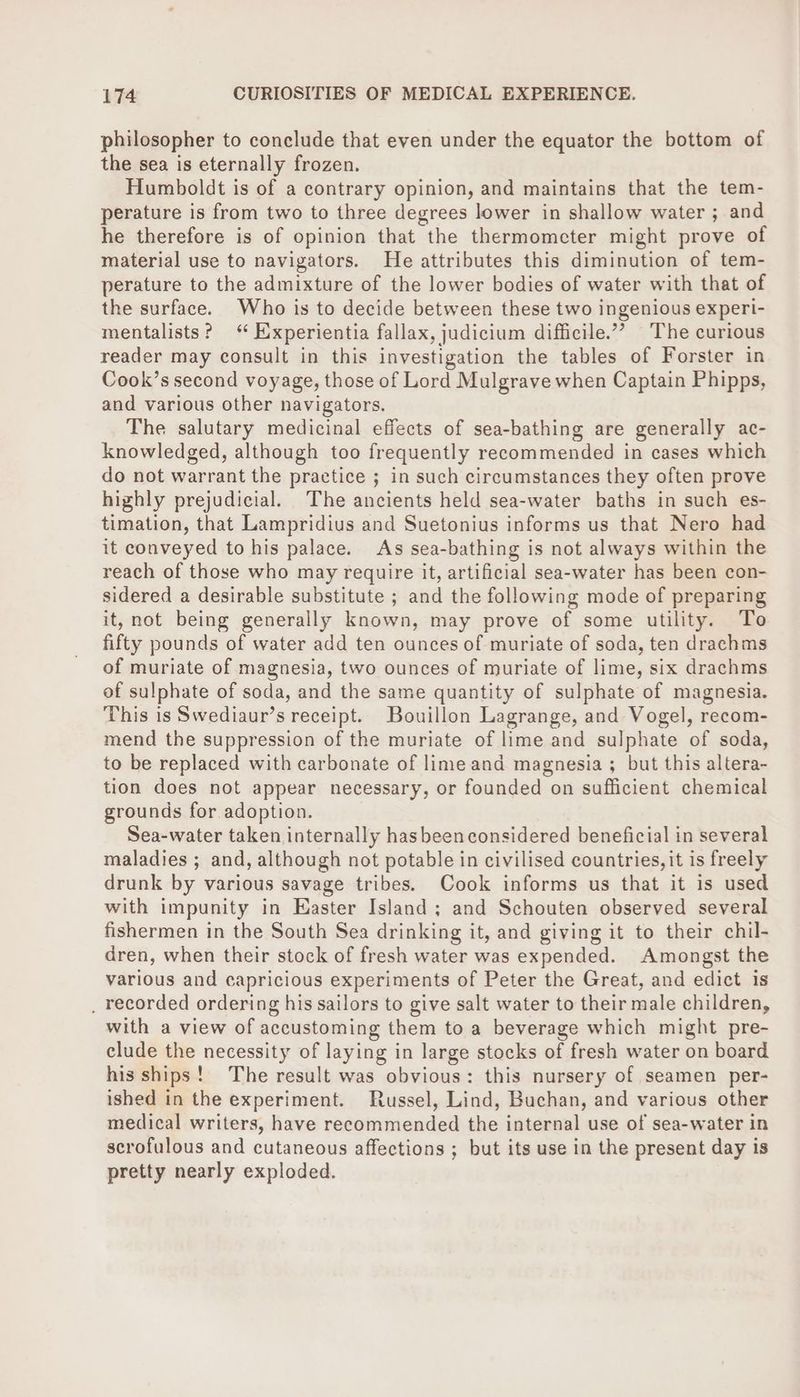 philosopher to conclude that even under the equator the bottom of the sea is eternally frozen. Humboldt is of a contrary opinion, and maintains that the tem- perature is from two to three degrees lower in shallow water ; and he therefore is of opinion that “the thermometer might prove of material use to navigators. He attributes this diminution of tem- perature to the admixture of the lower bodies of water with that of the surface. Who is to decide between these two ingenious experi- mentalists? ‘ Experientia fallax, judicium difficile.” The curious reader may consult in this investigation the tables of Forster in Cook’s second voyage, those of Lord Mulgrave when Captain Phipps, and various other navigators. The salutary medicinal effects of sea-bathing are generally ac- knowledged, although too frequently recommended in cases which do not warrant the practice ; in such circumstances they often prove highly prejudicial. The ancients held sea-water baths in such es- timation, that Lampridius and Suetonius informs us that Nero had it conveyed to his palace. As sea-bathing is not always within the reach of those who may require it, artificial sea-water has been con- sidered a desirable substitute ; and the following mode of preparing it, not being generally known, may prove of some utility. To fifty pounds of water add ten ounces of muriate of soda, ten drachms of muriate of magnesia, two ounces of muriate of lime, six drachms of sulphate of soda, and the same quantity of sulphate of magnesia. This is Swediaur’s receipt. Bouillon Lagrange, and Vogel, recom- mend the suppression of the muriate of lime and sulphate of soda, to be replaced with carbonate of lime and magnesia ; but this altera- tion does not appear necessary, or founded on sufficient chemical grounds for adoption. Sea-water taken internally hasbeen considered beneficial in several maladies ; and, although not potable in civilised countries, it is freely drunk by various savage tribes. Cook informs us that it is used with impunity in Easter Island; and Schouten observed several fishermen in the South Sea drinking it, and giving it to their chil- dren, when their stock of fresh water was expended. Amongst the various and capricious experiments of Peter the Great, and edict is _ recorded ordering his sailors to give salt water to their male children, with a view of accustoming them to a beverage which might pre- clude the necessity of laying in large stocks of fresh water on board his ships! The result was obvious: this nursery of seamen per- ished in the experiment. Russel, Lind, Buchan, and various other medical writers, have recommended the internal use of sea-water in scrofulous and cutaneous affections ; but its use in the present day is pretty nearly exploded.
