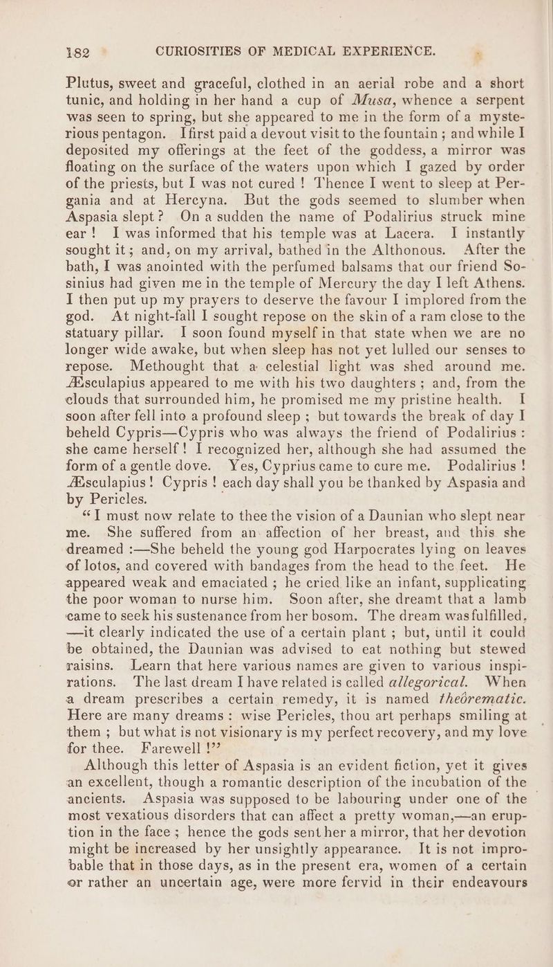 Plutus, sweet and graceful, clothed in an aerial robe and a short tunic, and holding in her hand a cup of Musa, whence a serpent was seen to spring, but she appeared to me in the form of a myste- rious pentagon. Ifirst paid a devout visit to the fountain ; and while I deposited my offerings at the feet of the goddess, a mirror was floating on the surface of the waters upon which I gazed by order of the priests, but I was not cured ! Thence I went to sleep at Per- gania and at Hercyna. But the gods seemed to slumber when Aspasia slept? Ona sudden the name of Podalirius struck mine ear! I was informed that his temple was at Lacera. I instantly sought it; and, on my arrival, bathed in the Althonous. After the bath, I was anointed with the perfumed balsams that our friend So- sinius had given me in the temple of Mercury the day I left Athens. I then put up my prayers to deserve the favour I implored from the god. At night-fall I sought repose on the skin of a ram close to the statuary pillar. I soon found myself in that state when we are no longer wide awake, but when sleep has not yet lulled our senses to repose. Methought that a celestial light was shed around me. AXsculapius appeared to me with his two daughters; and, from the clouds that surrounded him, he promised me my pristine health. I soon after fell into a profound sleep ; but towards the break of day I beheld Cypris—Cypris who was always the friend of Podalirius : she came herself! I recognized her, although she had assumed the form of agentle dove. Yes, Cypriuscame tocure me. Podalirius! Asculapius! Cypris ! each day shall you be thanked by Aspasia and by Pericles. “‘T must now relate to thee the vision of a Daunian who slept near me. She suffered from an: affection of her breast, and this she dreamed :—She beheld the young god Harpocrates lying on leaves of lotos, and covered with bandages from the head to the feet. He appeared weak and emaciated ; he cried like an infant, supplicating the poor woman to nurse him. Soon after, she dreamt that a lamb came to seek his sustenance from her bosom. The dream was fulfilled. — it clearly indicated the use of a certain plant ; but, until it could be obtained, the Daunian was advised to eat nothing but stewed raisins. Learn that here various names are given to various inspi- rations. ‘The last dream IJ have related is called allegorical. When a dream prescribes a certain remedy, it is named thedrematic. Here are many dreams: wise Pericles, thou art perhaps smiling at them ; but what is not visionary is my perfect recovery, and my love for thee. Farewell !” Although this letter of Aspasia is an evident fiction, yet it gives an excellent, though a romantic description of the incubation of the — ancients. Aspasia was supposed to be labouring under one of the most vexatious disorders that can affect a pretty woman,—an erup- tion in the face ; hence the gods sent her a mirror, that her devotion might be increased by her unsightly appearance. It is not impro- bable that in those days, as in the present era, women of a certain or rather an uncertain age, were more fervid in their endeavours