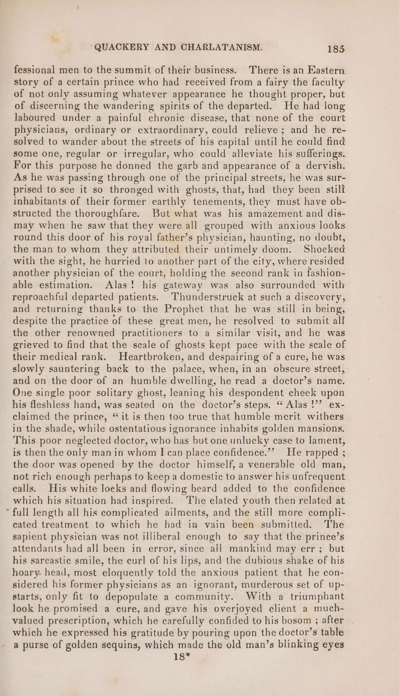 fessional men to the summit of their business. There is an Eastern story of a certain prince who had received from a fairy the faculty of not only assuming whatever appearance he thought proper, but of discerning the wandering spirits of the departed. He had long laboured under a painful chronic disease, that none of the court physicians, ordinary or extraordinary, could relieve ; and he re- solved to wander about the streets of his capital until he could find some one, regular or irregular, who could alleviate his sufferings. For this purpose he donned the garb and appearance of a dervish. As he was passing through one of the principal streets, he was sur- prised to see it so thronged with ghosts, that, had they been still inhabitants of their former earthly tenements, they must have ob- structed the thoroughfare. But what was his amazement and dis- may when he saw that they were all grouped with anxious looks. round this door of his royal father’s physician, haunting, no doubt, the man to whom they attributed their untimely doom. Shocked with the sight, he hurried to another part of the city, where resided another physician of the court, holding the second rank in fashion- able estimation. Alas! his gateway was also surrounded with reproachful departed patients. Thunderstruck at such a discovery, and returning thanks to the Prophet that he was still in being, despite the practice of these great men, he resolved to submit all the other renowned practitioners to a similar visit, and he was grieved to find that the scale of ghosts kept pace with the scale of their medical rank. Heartbroken, and despairing of a cure, he was slowly sauntering back to the palace, when, in an obscure street, and on the door of an humble dwelling, he read a doctor’s name. One single poor solitary ghost, leaning his despondent cheek upon his fleshless hand, was seated on the doctor’s steps. “ Alas !’’ ex- claimed the prince, “ it is then too true that humble merit withers in the shade, while ostentatious ignorance inhabits golden mansions. This poor neglected doctor, who has but one unlucky case to lament, is then the only manin whom [can place confidence.’? He rapped ; the door was opened by the doctor himself, a venerable old man, not rich enough perhaps to keep a domestic to answer his unfrequent ealls. His white loeks and flowing beard added to the confidence which his situation had inspired. The elated youth then related at * full length all his complicated ailments, and the still more compli- cated treatment to which he had in vain been submitted. The sapient physician was not illiberal enough to say that the prince’s attendants had all been in error, since all mankind may err; but his sarcastic smile, the curl of his lips, and the dubious shake of his hoary: head, most eloquently told the anxious patient that he con- sidered his former physicians as an ignorant, murderous set of up- starts, only fit to depopulate a community. With a triumphant look he promised a cure, and gave his overjoyed client a much- valued prescription, which he carefully confided to his bosom ; after which he expressed his gratitude by pouring upon the doctor’s table a purse of golden sequins, which made the old man’s blinking eyes 1s*