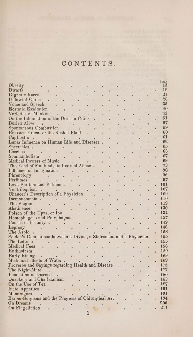 CONTENTS. Page Obesity : , ‘ : ° : : : 13 Dwarfs : ; ‘ : ; : : : . re Gigantic Races . : ; : ° ° ° 21 Unlawful Cures. : : : : : é 20°26 Voice and Speech : ‘ ‘ é : : . 35 Eestatic Exaltation ‘ : : : : : . 40 Varieties of Mankind . ° : , - 43 On the Inhumation of the Dead i in Cities. ; : : ot eae Buried Alive’; : : ; . ; 57 Spontaneous Combustion , : : ; : Pike: Brassica Eruca, or the Rocket Plant : ; ; ’ : 60 Cagliostro . : : : Saat | Lunar Influence on Human Life and Diseases : 5 : : 62 Spectacles . : : : ; : : : - 65 Leeches t ‘ : é : : : : 66 Somnambulism : : : ‘ : : : 8 On Medical Powers of Music ; ; é ‘ 69 The Food of Mankind, its Use and Abuse : : : ; we ashe Influence of Imagination ; . ° ° ° : 90 Phrenology ; : ° : : . : ~. 96 Perfumes é : ; : : : : 97 Love Philters and Potions . : ‘ : : : . S01 Ventriloquism . : ‘ ° F : 107 Chaucer’s Description ofa Physician : ; , : « 409 Demonomania . : : ; : : : ° 110 The Plague ‘ : , ; A : ° . 11g Abstinence ; . ‘ ‘ . ; . 130 Poison of the Upas, or Ipo A ; . ; ; ¥384 Homophagous and wi ic : ° : ° ° 137 Causes of Insanity . : : : , ‘ 048 Leprosy 2 ‘ : ; ; , : : 148 The Aspic . » Bo Selden’s Comparison between a Divine, a Statesman, and a Physician 155 The Lettuce ‘ : : : : : : . 155 Medical Fees . : , . ; ; : ¢ 156 Enthusiasm ‘ ‘ ‘ - J : : «. 159 Early Rising . ° , : : . ; 169 Medicinal effects of Water 7 ‘ ‘ « 569 Proverbs and Sayings ai Health and Disease . : : 175 The Night-Mare . : : ° « Te Incubation of Diseases . , : . ‘ . ; 180 Quackery and Charlatanism ‘ é ° : : . F6S On the Use of Tea ‘ . . ; : ‘ - 187 Inate Appetites . 2 : . , : ‘ ioe Mandragore ° : , ; 191 Barber-Surgeons and the Progress of Chirurgical Art : ° ~ 194 On Dreams : , . ° F . : ‘ 200 On Flagellation . : ° ‘ ° , ° . 211 1