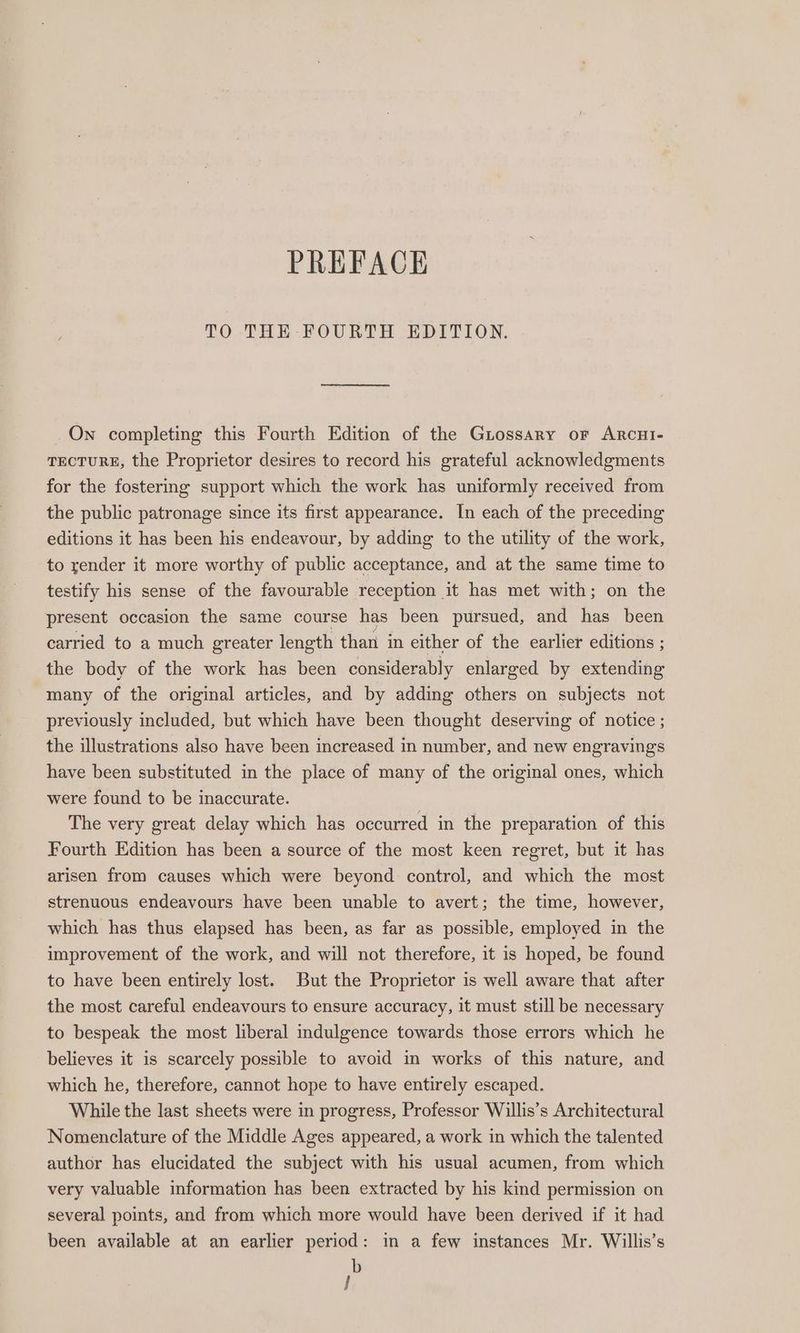 PREFACE TO THE FOURTH EDITION. On completing this Fourth Edition of the Giossary or Arcui- TECTURE, the Proprietor desires to record his grateful acknowledgments for the fostering support which the work has uniformly received from the public patronage since its first appearance. In each of the preceding editions it has been his endeavour, by adding to the utility of the work, to render it more worthy of public acceptance, and at the same time to testify his sense of the favourable reception it has met with; on the present occasion the same course has been pursued, and has been carried to a much greater length than in either of the earlier editions ; the body of the work has been considerably enlarged by extending many of the original articles, and by adding others on subjects not previously included, but which have been thought deserving of notice ; the illustrations also have been increased in number, and new engravings have been substituted in the place of many of the original ones, which were found to be inaccurate. The very great delay which has occurred in the preparation of this Fourth Edition has been a source of the most keen regret, but it has arisen from causes which were beyond control, and which the most strenuous endeavours have been unable to avert; the time, however, which has thus elapsed has been, as far as possible, employed in the improvement of the work, and will not therefore, it is hoped, be found to have been entirely lost. But the Proprietor is well aware that after the most careful endeavours to ensure accuracy, it must still be necessary to bespeak the most liberal indulgence towards those errors which he believes it is scarcely possible to avoid in works of this nature, and which he, therefore, cannot hope to have entirely escaped. While the last sheets were in progress, Professor Willis’s Architectural Nomenclature of the Middle Ages appeared, a work in which the talented author has elucidated the subject with his usual acumen, from which very valuable information has been extracted by his kind permission on several points, and from which more would have been derived if it had been available at an earlier period: in a few instances Mr. Willis’s b }