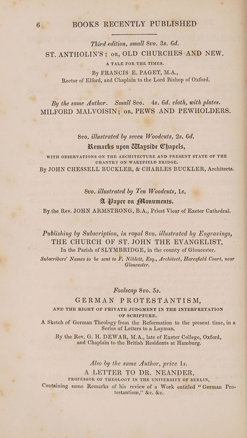 Third edition, small 8vo. 3s. 6d. ST, ANTHOLIN’S ; orn, OLD CHURCHES AND NEW. A TALE FOR THE TIMES. By FRANCIS E. PAGET, M.A., Rector of Elford, and Chaplain to the Lord Bishop of Oxford. By the same Author. Small 8vo. 4s. 6d. cloth, with plates. MILFORD MALVOISIN; or, PEWS AND PEWHOLDERS. 8vo. illustrated by seven Woodcuts, 2s. 6d. Remarks upon Capside Chapels, WITH OBSERVATIONS ON THE ARCHITECTURE AND PRESENT STATE OF THE CHANTRY ON WAKEFIELD BRIDGE. By JOHN CHESSELL BUCKLER, &amp; CHARLES BUCKLER, Architects. 8vo. illustrated by Ten Woodcuts, 1s. A Paper on Monuments. By the Rev. JOHN ARMSTRONG, B.A.,, Priest Vicar of Exeter Cathedral. Publishing by Subscription, in royal 8vo. illustrated by Engravings, THE CHURCH OF ST. JOHN THE EVANGELIST, In the Parish of SLYMBRIDGEH, in the county of Gloucester. Subscribers’ Names to be sent to F. Niblett, Esq., Architect, Haresfield Court, near Gloucester. Foolscap 8vo. 5s. GERMAN PROTESTANTISM, AND THE RIGHT OF PRIVATE JUDGMENT IN THE INTERPRETATION OF SCRIPTURE. A Sketch of German Theology from the Reformation to the present time, in a Series of Letters to a Layman. By the Rev. G. H. DEWAR, M.A., late of Exeter College, Oxford, and Chaplain to the British Residents at Hamburg. Also by the same Author, price 1s. A LETTER TO DR. NEANDER, PROFESSOR OF THEOLOGY IN THE UNIVERSITY OF BERLIN, Containing some Remarks of his review of a Work entitled “German Pro- testantism,’’ &amp;c. &amp;e.