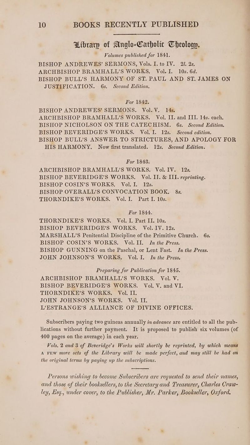Library of Anglo-Catholic Theologn. ~ Volumes published for 1841. BISHOP ANDREWES’ SERMONS, Vols. I. to IV. 21. 2s. ARCHBISHOP BRAMHALL’S WORKS. Vol. I. 10s. 6d. BISHOP BULL’S HARMONY OF ST. PAUL AND ST. JAMES ON JUSTIFICATION. 6s. Second Edition. For 1842. BISHOP ANDREWES’ SERMONS. Vol. V. 14s. ARCHBISHOP BRAMHALL’S WORKS. Vol. II. and III. 14s. each. BISHOP NICHOLSON ON THE CATECHISM. 6s. Second Edition. BISHOP BEVERIDGE’S WORKS. Vol. I. 12s. Second edition. BISHOP BULL’S ANSWER TO STRICTURES, AND APOLOGY FOR HIS HARMONY. Now first translated. 12s. Second Edition. For 1848. ARCHBISHOP BRAMHALL’S WORKS. Vol. IV. 12s. BISHOP BEVERIDGE’S WORKS. Vol. II. & ILI. reprinting. BISHOP COSIN’S WORKS. Vol. I. 12s. BISHOP OVERALL’S CONVOCATION BOOK. 8s. THORNDIKE’S WORKS. Vol. I. Part I. 10s. For 1844, THORNDIKE’S WORKS. Vol. I. Part II. 10s. BISHOP BEVERIDGE’S WORKS. Vol. IV. 12s. MARSHALL’S Penitential Discipline of the Primitive Church. 6s. BISHOP COSIN’S WORKS. Vol. II. In the Press. BISHOP GUNNING on the Paschal, or Lent Fast. In the Press. JOHN JOHNSON’S WORKS, Vol. I. Im the Press. Preparing for Publication for 1845. ARCHBISHOP BRAMHALL’S WORKS. Vol. V. BISHOP BEVERIDGE’S WORKS. Vol. V. and VI. THORNDIKE’S WORKS. Vol. II. JOHN JOHNSON’S WORKS. Vol. II. L’ESTRANGE’S ALLIANCE OF DIVINE OFFICES. Subscribers paying two guineas annually in advance are entitled to all the pub- lications without further payment. It is proposed to publish six volumes (of 400 pages on the average) in each year. Vols. 2 and 3 of Beveridge’s Works will shortly be reprinted, by which means A FEW more sets of the Library will be made perfect, and may still be had on the original terms by paying up the subscriptions. Persons wishing to become Subscribers are requested to send their names, and those of their booksellers, to the Secretary and Treasurer, Charles Craw- ley, Eisq., under cover, to the Publisher, Mr. Parker, Bookseller, Oxford.