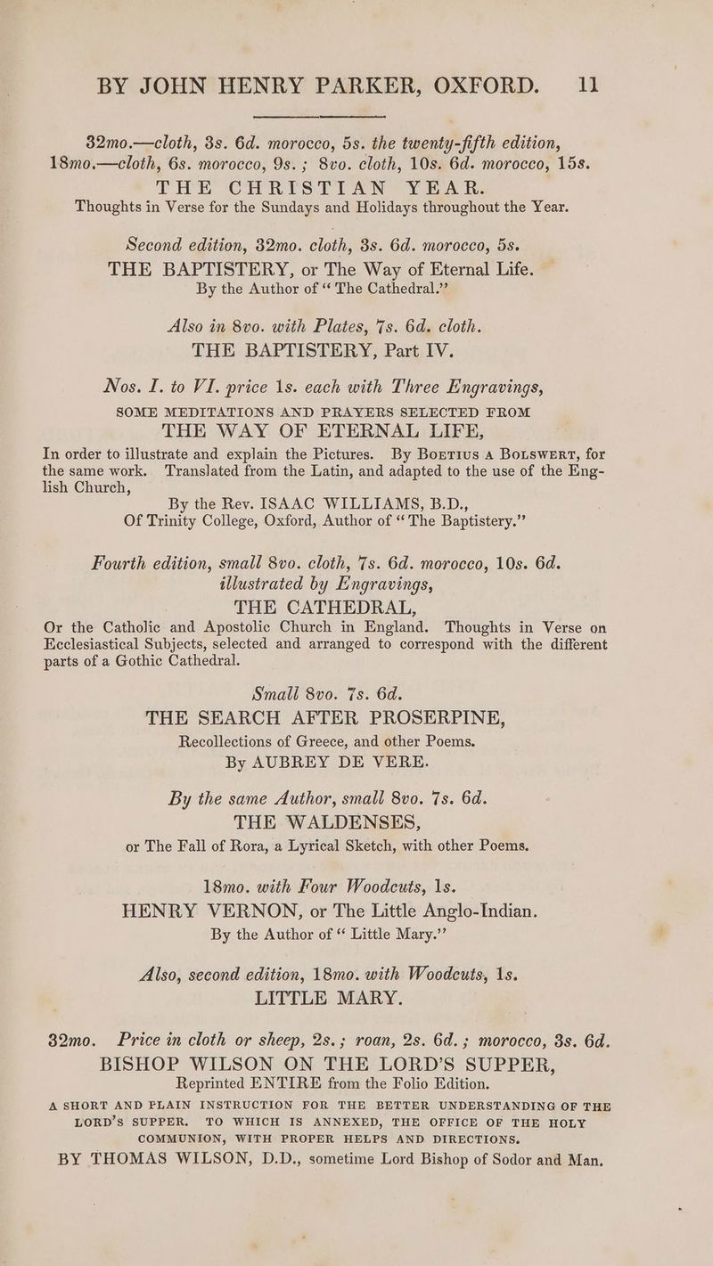 32mo.—cloth, 3s. 6d. morocco, 5s. the twenty-fifth edition, 18mo.—cloth, 6s. morocco, 9s.; 8vo. cloth, 10s. 6d. morocco, 15s. THE CHRISTIAN YEAR. Thoughts in Verse for the Sundays and Holidays throughout the Year. Second edition, 32mo. cloth, 3s. 6d. morocco, 5s. THE BAPTISTERY, or The Way of Eternal Life. By the Author of “‘ The Cathedral.’ Also in 8vo. with Plates, 7s. 6d. cloth. THE BAPTISTERY, Part IV. Nos. I. to VI. price 1s. each with Three Engravings, SOME MEDITATIONS AND PRAYERS SELECTED FROM THE WAY OF ETERNAL LIFE, In order to illustrate and explain the Pictures. By Bortius a Botswert, for the same work. ‘Translated from the Latin, and adapted to the use of the Eng- lish Church, By the Rev. ISAAC WILLIAMS, B.D., Of Trinity College, Oxford, Author of “The Baptistery.” Fourth edition, small 8vo. cloth, 7s. 6d. morocco, 10s. 6d. illustrated by Engravings, THE CATHEDRAL, Or the Catholic and Apostolic Church in England. Thoughts in Verse on Ecclesiastical Subjects, selected and arranged to correspond with the different parts of a Gothic Cathedral. Small 8vo. 7s. 6d. THE SEARCH AFTER PROSERPINE, Recollections of Greece, and other Poems. By AUBREY DE VERE. By the same Author, small 8vo. 7s. 6d. THE WALDENSES, or The Fall of Rora, a Lyrical Sketch, with other Poems. 18mo. with Four Woodcuts, 1s. HENRY VERNON, or The Little Anglo-Indian. By the Author of ‘ Little Mary.”’ Also, second edition, 18mo. with Woodcuts, 1s. LITTLE MARY. 382mo. Price in cloth or sheep, 2s.; roan, 2s. 6d.; morocco, 3s. 6d. BISHOP WILSON ON THE LORD’S SUPPER, Reprinted ENTIRE from the Folio Edition. A SHORT AND PLAIN INSTRUCTION FOR THE BETTER UNDERSTANDING OF THE LORD’S SUPPER. TO WHICH IS ANNEXED, THE OFFICE OF THE HOLY COMMUNION, WITH PROPER HELPS AND DIRECTIONS. BY THOMAS WILSON, D.D., sometime Lord Bishop of Sodor and Man.