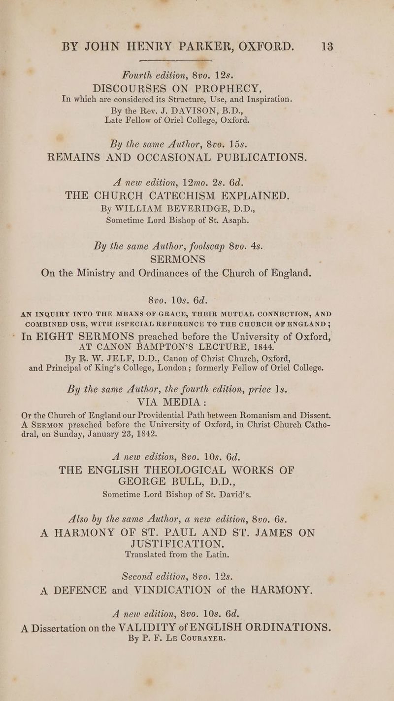 — Fourth edition, 8vo. 12s. DISCOURSES ON PROPHECY, In which are considered its Structure, Use, and Inspiration. By the Rev. J. DAVISON, B.D., Late Fellow of Oriel College, Oxford. By the same Author, 8vo. 15s. REMAINS AND OCCASIONAL PUBLICATIONS. A new edition, 12mo. 2s. 6d. THE CHURCH CATECHISM EXPLAINED. By WILLIAM BEVERIDGE, D.D., Sometime Lord Bishop of St. Asaph. By the same Author, foolscap 8vo. 4s. SERMONS , On the Ministry and Ordinances of the Church of England. 8vo. 10s. 6d. - AN INQUIRY INTO THE MEANS OF GRACE, THEIR MUTUAL CONNECTION, AND COMBINED USE, WITH ESPECIAL REFERENCE TO THE CHURCH OF ENGLAND j ‘ In EIGHT SERMONS preached before the University of Oxford, AT CANON BAMPTON’S LECTURE, 1844. By R. W. JELF, D.D., Canon of Christ Church, Oxford, and Principal of King’s College, London; formerly Fellow of Oriel College. By the same Author, the fourth edition, price 1s. VIA MEDIA : Or the Church of England our Providential Path between Romanism and Dissent. A Szermon preached before the University of Oxford, in Christ Church Cathe- dral, on Sunday, January 23, 1842. A new edition, 8vo. 10s. 6d. THE ENGLISH THEOLOGICAL WORKS OF GEORGE BULL, D.D., Sometime Lord Bishop of St. David’s. Also by the same Author, a new edition, 8vo. 6s. A HARMONY OF ST. PAUL AND ST. JAMES ON JUSTIFICATION. Translated from the Latin. Second edition, 8vo. 12s. A DEFENCE and VINDICATION of the HARMONY. A new edition, 8vo. 10s. 6d. A Dissertation on the VALIDITY of ENGLISH ORDINATIONS. By P. F. Le Courayer.