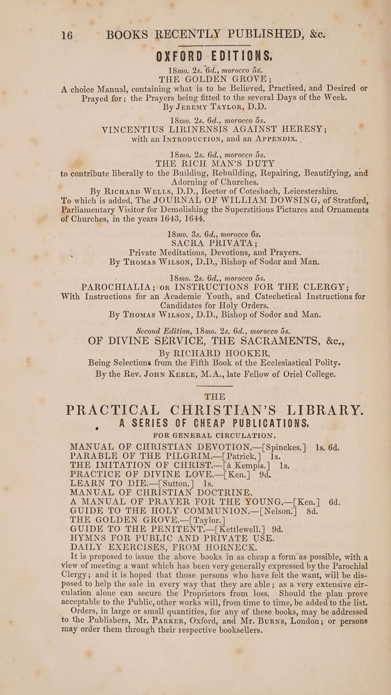 ee OXFORD EDITIONS, 18mo. 2s. 6d., morocco 5s. THE GOLDEN GROVE; A choice Manual, containing what is to be Believed, Practised, and Desired or Prayed for; the Prayers being fitted to the several Days of the Week. By Jeremy Taytor, D.D. 18mo. 2s. 6d., morocco 5s. VINCENTIUS LIRINENSIS AGAINST HERESY; s with an INTRODUCTION, and an APPENDIX. 18mo. 2s. 6d., morocco ds. THE RICH MAN’S DUTY to poiribute liberally to the Building, Rebuilding, Repairing, Beautifying, and Adorning of Churches. By Ricuarp We ts, D.D., Rector of Cotesbach, Leicestershire. To which is added, The JOURNAL OF WILLIAM DOWSING, of Stratford, Parliamentary Visitor for Demolishing the Superstitious Pictures and Ornaments of Churches, in the years 1643, 1644. 18mo. 3s. 6d., morocco 6s. SACRA PRIVATA; Private Meditations, Devotions, and Prayers. By Tuomas Witson, D.D., Bishop of Sodor and Man. 18mo. 2s. 6d., morocco 5s. PAROCHIALIA; OR INSTRUCTIONS FOR THE CLERGY; With Instructions for an Academic Youth, and Catechetical Tnstricaans for Candidates for Holy Orders. By Tuomas Witson, D.D., Bishop of Sodor and Man. Second Edition, 18mo. 2s. 6d., morocco 5s. OF DIVINE SERVICE, THE SACRAMENTS, &amp;c., By RICHARD HOOKER. Being Selections from the Fifth Book of the Ecclesiastical Polity. By the Rev. Joun Kusuez, M.A., late Fellow of Oriel College. THE PRACTICAL CHRISTIAN’S LIBRARY. A SERIES OF GHEAP PUBLICATIONS. FOR GENERAL CIRCULATION. MANUAL OF CHRISTIAN DEVOTION. oa uLaaee ls. 6d. PARABLE OF THE PILGRIM.—{ Patrick.] 1s. THE IMITATION OF CHRIST.—[a Kempis.] 1s. PRACTICE OF DIVINE LOVE.—[Ken.] 9d. LEARN TO DIE.—[Sutton.] 1s. MANUAL OF CHRISTIAN DOCTRINE. A MANUAL OF PRAYER FOR THE YOUNG.—[Ken.] 6d. GUIDE TO THE HOLY COMMUNION.—[Nelson:] 84d. THE GOLDEN GROVE.—{[ Taylor. ] GUIDE TO THE PENITENT. 7 [ Kettlewell.] 9d. HYMNS FOR PUBLIC AND PRIVATE USE. DAILY EXERCISES, FROM HORNECK. It is proposed to issue the above books in as cheap a form as possible, with a view of meeting a want which has been very generally expressed by the Parochial Clergy; and it is hoped that those persons who have felt the want, will be dis- posed to help the sale in every way that they are able; as a very extensive cir- culation alone can secure the Proprietors from loss. Should the plan prove acceptable to the Public, other works will, from time to time, be added to the list. Orders, in large or small quantities, for any of these books, may be addressed to the Publishers, Mr. Parker, Oxford, and Mr. Burns, London; or persons may order them through their respective booksellers.