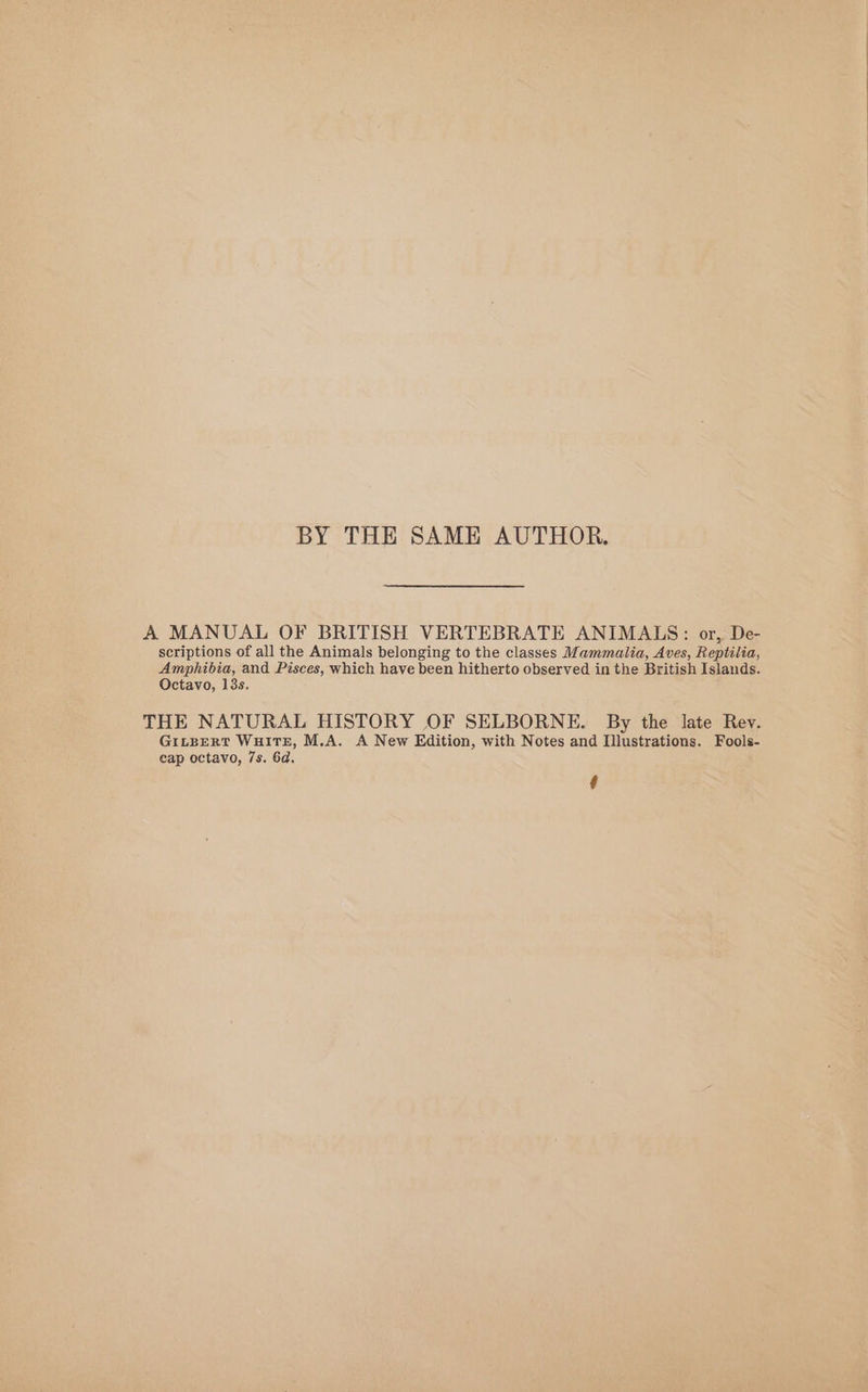 BY THE SAME AUTHOR. A MANUAL OF BRITISH VERTEBRATE ANIMALS: or, De- scriptions of all the Animals belonging to the classes Mammalia, Aves, Reptilia, Amphibia, and Pisces, which have been hitherto observed in the British Islands. Octavo, 13s. THE NATURAL HISTORY OF SELBORNE. By the late Rev. GILBERT WHITE, M.A. A New Edition, with Notes and Illustrations. Fools- cap octavo, 7s. 6d.