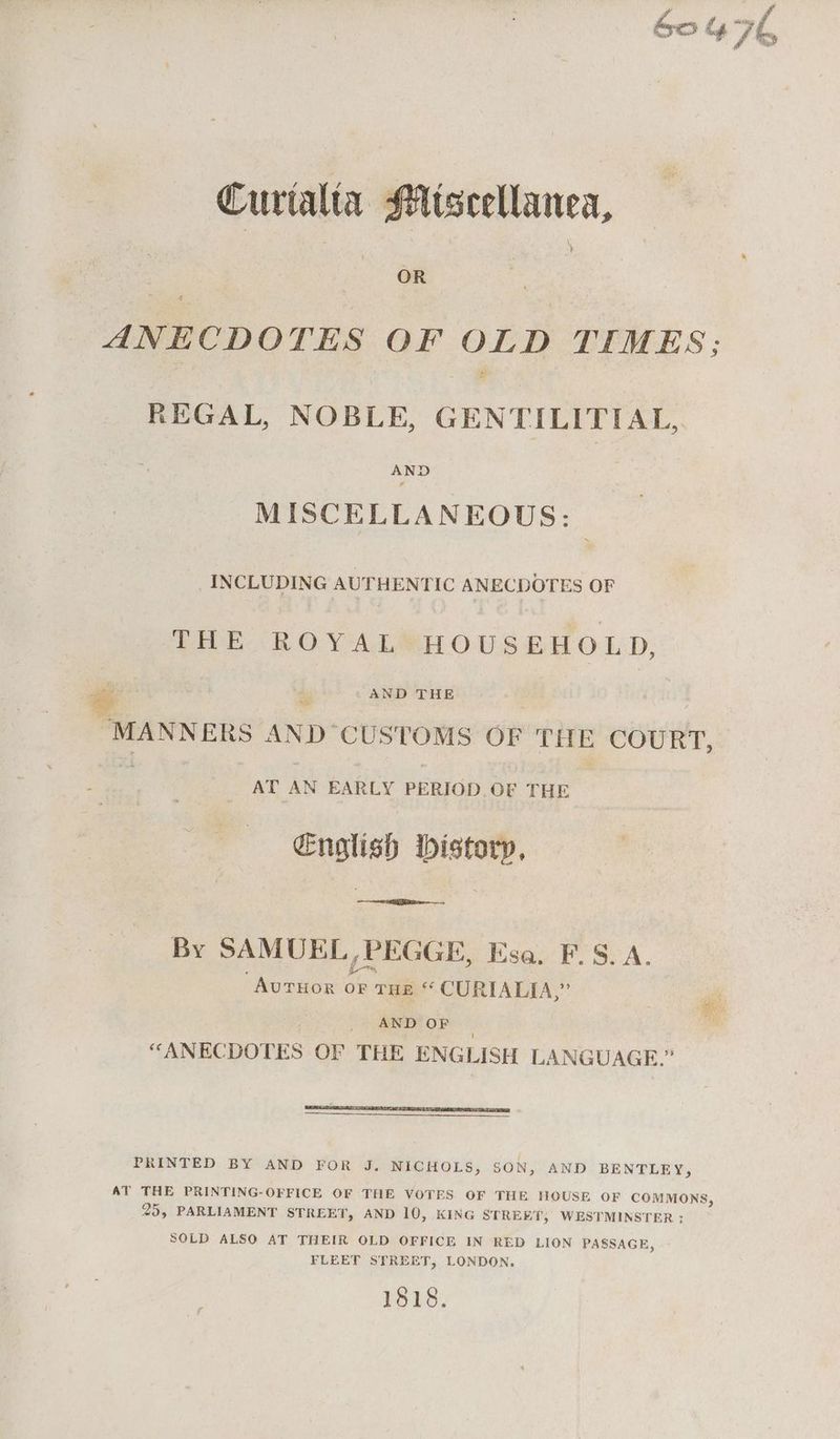 Curtalta iscellanea, ANECDOTES OF OLD TIMES; REGAL, NOBLE, GENTILITIAL,. AND MISCELLANEOUS: INCLUDING AUTHENTIC ANECDOTES OF THE ROYALSHOUSEHOLD, oe & AND THE “MANNERS AND “CUSTOMS OF THE COURT, AT AN EARLY PERIOD. OF THE Cnglish bistory, By SAMUEL, PEGGE, Esa. F.S. A. AuTHOR chs THE “ CURIALIA,” AND OF “ANECDOTES OF THE ENGLISH LANGUAGE.” PRINTED BY AND FOR J. NICHOLS, SON, AND BENTLEY, AT THE PRINTING-OFFICE OF THE VOTES OF THE HOUSE OF COMMONS, 25, PARLIAMENT STREET, AND 10, KING STREET, WESTMINSTER ; SOLD ALSO AT THEIR OLD OFFICE IN RED LION PASSAGE, FLEET STREET, LONDON. 1818.