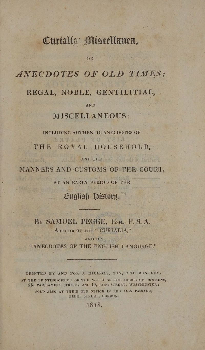 Curtalia’ Miscellanea, OR ANECDOTES OF OLD TIMES; REGAL, NOBLE, GENTILITIAL, AND MISCELLANEOUS: _ INCLUDING AUTHENTIC ANECDOTES OF THE ROYAL HOUSEHOLD, “AND THE “MANNERS AND-CUSTOMS OF THE COURT, | AT AN EARLY PERIOD OF THE English istory, By SAMUEL PEGGE, Esa,, F.S. A. - AurHor oF THE “ CURIALIA,” | AND OF “ANECDOTES OF THE ENGLISH LANGUAGE.” PRINTED BY AND FOR J. NICHOLS, SON, AND BENTLEY, AT THE PRINTING-OFFICE OF THE VOTES OF THE HOUSE OF COMMONS, 25, PARLIAMENT STREET, AND 10, KING STREET, WESTMINSTER ; SOLD ALSO AT THEIR OLD OFFICE IN RED LION PASSAGE, FLEET STREET, LONDON, 1818.