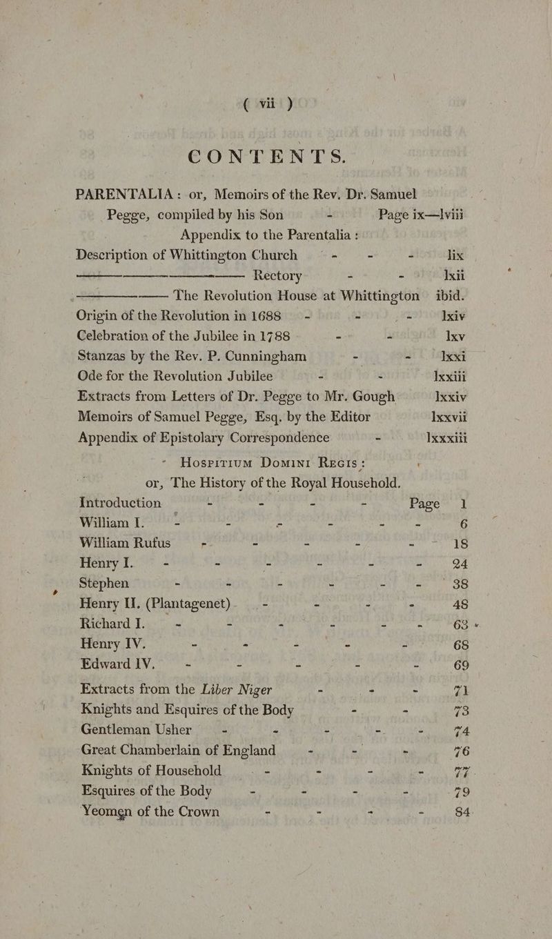 CONTENTS. PARENTALIA : or, Memoirs of the Rev. Dr. Samuel Pegge, compiled by his Son - Page ix—Ilviii Appendix to the Parentalia : Description of Whittington Church — - - - lix Rectory - - 9 Lsii The Revolution House at Whittington — ibid. Origin of the Revolution in 1688 —- - - Ixiv Celebration of the Jubilee in 1788 ° - Ixv Stanzas by the Rev. P. Cunningham ah - xxi Ode for the Revolution Jubilee - - ~ Uxxiii Extracts from Letters of Dr. Pegge to Mr. Gough xxiv Memoirs of Samuel Pegge, Esq. by the Editor Ixxvii Appendix of Epistolary Correspondence - Ixxxili Hosritium Domini Rects : or, The History of the Royal Household. {Introduction - - - Page 1 William I. - : : : LAA eins William Rufus - - - ~ aS Henry I. - - - + - - 24 Stephen - - - - - - 38 Henry II, (Plantagenet). __ - - - - 48 Richard I. - : - : pote es hes Henry IV. - - - - - 68 Edward IV. ~ - - - - 69 Extracts from the Liber Niger - es - 71 Knights and Esquires of the Body - - 73 Gentleman Usher a - ee Cea | Great Chamberlain of England - - - 76 Knights of Household - - : > V7 Esquires of the Body - - - - 79 ‘Yeomgn of the Crown - - eh! - 84: