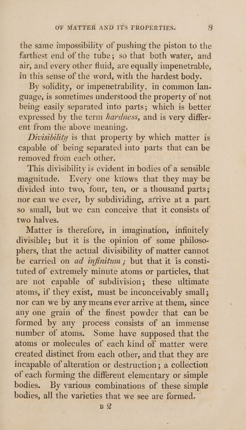 the same impossibility of pushing the piston to the farthest end of the tube; so that both water, and air, and every other fluid, are equally impenetrable, in this sense of the word, with the hardest body. By solidity, or impenetrability, in common lan- guage, is sometimes understood the property of not being easily separated into parts; which is better expressed by the term hardness, and is very differ- ent from the above meaning. Divisibility 1s that property by which matter is capable of being separated into parts that can be removed from et other. This divisibility is evident in bodies of a sensible magnitude. HEvery one kriows that they may be divided into two, four, ten, or a thousand parts; nor can we ever, by subdividing, arrive at a part so small, but we can conceive that it consists of two halves. | | Matter is therefore, in imagination, infinitely divisible; but it is the opinion of some philoso- phers, that the actual divisibility of matter cannot be carried on ad imfinitum; but that it is consti- tuted of extremely minute atoms or particles, that are not capable of subdivision; these ultimate atoms, if they exist, must be inconceivably small; nor can we by any means ever arrive at them, since any one grain of the finest powder that can be formed by any process consists of an immense number of atoms. Some have supposed that the atoms or molecules of each kind of matter were created distinct from each other, and that they are incapable of alteration or destruction; a collection of each forming the different elementary or simple bodies. By various combinations of these simple bodies, all the varieties that we see are formed. | BR