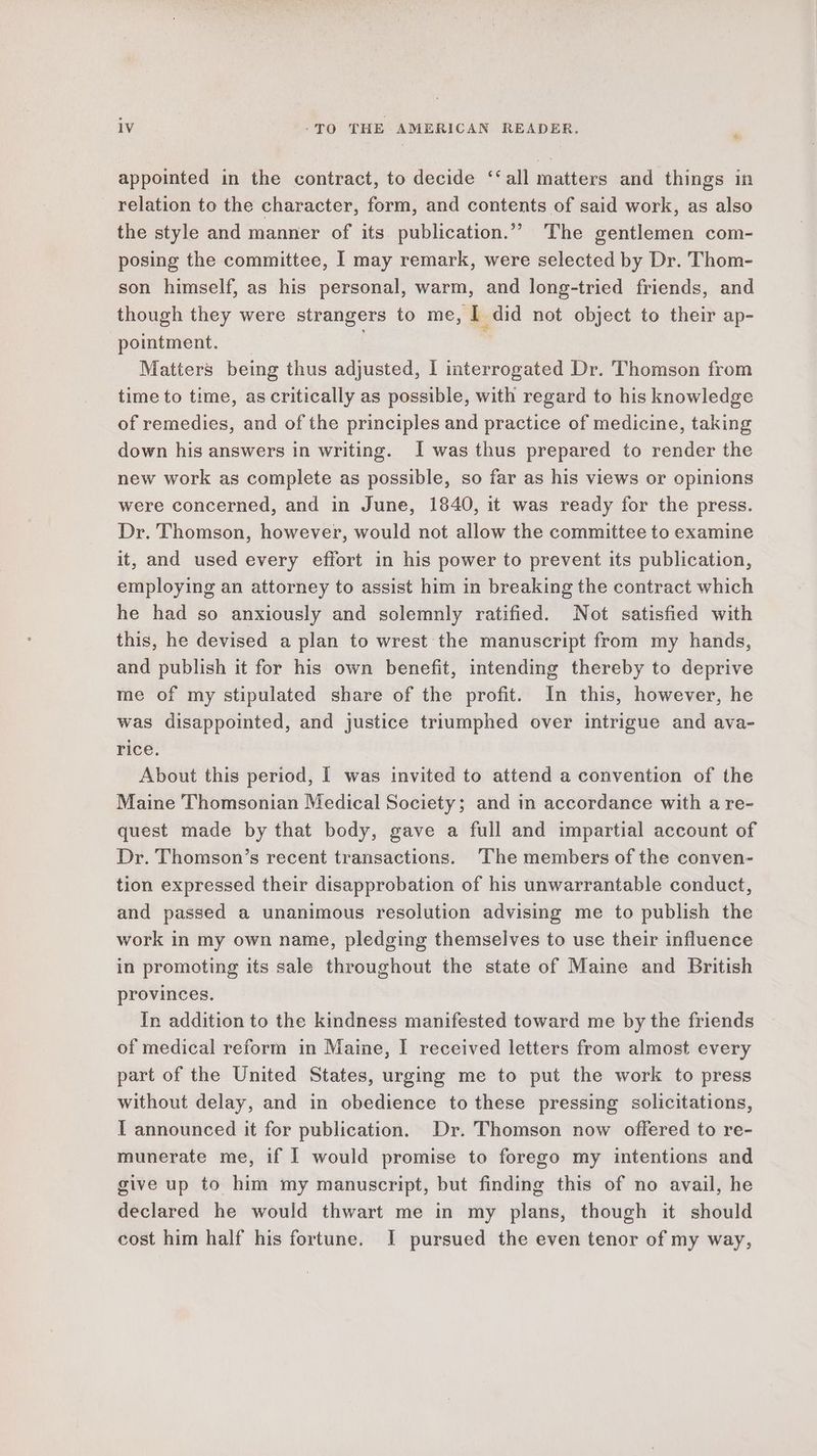 appointed in the contract, to decide ‘‘all matters and things in relation to the character, form, and contents of said work, as also the style and manner of its. publication.”” The gentlemen com- posing the committee, I may remark, were selected by Dr. Thom- son himself, as his personal, warm, and long-tried friends, and though they were strangers to me, I did not object to their ap- pointment. Matters being thus adjusted, I iterrogated Dr. Thomson from time to time, as critically as possible, with regard to his knowledge of remedies, and of the principles and practice of medicine, taking down his answers in writing. I was thus prepared to render the new work as complete as possible, so far as his views or opinions were concerned, and in June, 1840, it was ready for the press. Dr. Thomson, however, would not allow the committee to examine it, and used every effort in his power to prevent its publication, employing an attorney to assist him in breaking the contract which he had so anxiously and solemnly ratified. Not satisfied with this, he devised a plan to wrest the manuscript from my hands, and publish it for his own benefit, intending thereby to deprive me of my stipulated share of the profit. In this, however, he was disappointed, and justice triumphed over intrigue and ava- rice. About this period, I was invited to attend a convention of the Maine Thomsonian Medical Society; and in accordance with a re- quest made by that body, gave a full and impartial account of Dr. Thomson’s recent transactions. ‘The members of the conven- tion expressed their disapprobation of his unwarrantable conduct, and passed a unanimous resolution advising me to publish the work in my own name, pledging themselves to use their influence in promoting its sale throughout the state of Maine and British provinces. In addition to the kindness manifested toward me by the friends of medical reform in Maine, I received letters from almost every part of the United States, urging me to put the work to press without delay, and in obedience to these pressing solicitations, I announced it for publication. Dr. Thomson now offered to re- munerate me, if | would promise to forego my intentions and give up to him my manuscript, but finding this of no avail, he declared he would thwart me in my plans, though it should cost him half his fortune. I pursued the even tenor of my way,