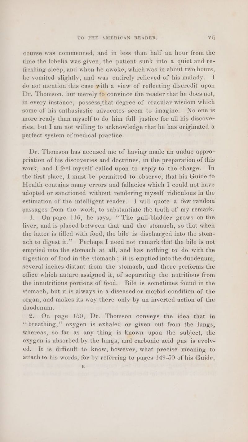 course was commenced, and in less than half an hour from the time the lobelia was given, the patient sunk into a quiet and re- freshing sleep, and when he awoke, which was in about two hours, he vomited slightly, and was entirely relieved of his malady. I do not mention this case with a view of reflecting discredit upon Dr. Thomson, but merely to convince the reader that he does not, in every instance, possess that degree of oracular wisdom which some of his enthusiastic advocates seem to imagine. No one is more ready than myself to do him full justice for all his discove- ries, but I am not willing to acknowledge that he has originated a perfect system of medical practice. Dr. Thomson has accused me of having made an undue appro- priation of his discoveries and doctrines, in the preparation of this work, and I feel myself called upon to reply to the charge. In the first place, I must be permitted to observe, that his Guide to Health contains many errors and fallacies which I could not have adopted or sanctioned without rendering myself ridiculous in the estimation of the intelligent reader. I will quote a few random passages from the work, to substantiate the truth of my remark. 1. Onpage 116, he says, ‘‘The gall-bladder grows on the liver, and is placed between that and the stomach, so that when the latter is filled with food, the bile is discharged into the stom- ach to digest it.”’ Perhaps I need not remark that the bile is not emptied into the stomach at all, and has nothing to do with the digestion of food in the stomach ; it is emptied into the duodenum, several inches distant from the stomach, and there performs the office which nature assigned it, of separating the nutritious from the innutritious portions of food. Bile is sometimes found in the stomach, but it is always in a diseased or morbid condition of the organ, and makes its way there only by an inverted action of the duodenum. 2. On page 150, Dr. Thomson conveys the idea that in ‘‘ breathing,’ oxygen is exhaled or given out from the lungs, whereas, so far as any thing is known upon the subject, the oxygen is absorbed by the lungs, and carbonic acid gas is evoly- ed. It is difficult to know, however, what precise meaning to attach to his words, for by referring to pages 149-50 of his Guide, B