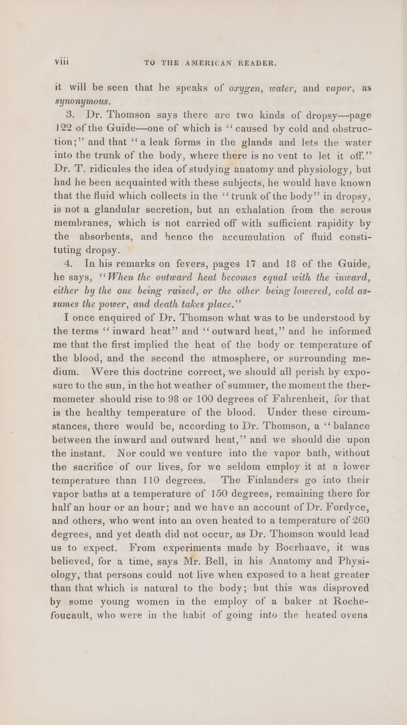 it will be seen that he speaks of orygen, water, and vapor, as synonymous. 3. Dr. Thomson says there are two kinds of dropsy—page 122 of the Guide—one of which is ‘‘ caused by cold and obstruc- tion;’’ and that ‘‘a leak forms in the glands and lets the water into the trunk of the body, where there is no vent to let it off.’’ Dr. T. ridicules the idea of studying anatomy and physiology, but had he been acquainted with these subjects, he would have known that the fluid which collects in the ‘‘ trunk of the body” in dropsy, is not a glandular secretion, but an exhalation from the serous membranes, which is not carried off with sufficient rapidity by the absorbents, and hence the accumulation of fluid consti- tuting dropsy. 4. In his remarks on fevers, pages 17 and 18 of the Guide, he says, ‘‘When the outward heat becomes equal with the inward, either by the one being raised, or the other being lowered, cold as- sumes the power, and death takes place.”’ I once enquired of Dr. Thomson what was to be understood by the terms ‘‘ inward heat’? and ‘‘ outward heat,’”’? and he informed me that the first implied the heat of the body or temperature of the blood, and the second the atmosphere, or surrounding me- dium. Were this doctrine correct, we should all perish by expo- sure to the sun, in the hot weather of summer, the moment the ther- mometer should rise to 98 or 100 degrees of Fahrenheit, for that is the healthy temperature of the blood. Under these circum- stances, there would be, according to Dr. Thomson, a ‘‘ balance between the inward and outward heat,’’ and we should die upon the instant. Nor could we venture into the vapor bath, without the sacrifice of our lives, for we seldom employ it at a lower temperature than 110 degrees. The Finlanders go into their vapor baths at a temperature of 150 degrees, remaining there for half an hour or an hour; and we have an account of Dr. Fordyce, and others, who went into an oven heated to a temperature of 260 degrees, and yet death did not occur, as Dr. Thomson would lead us to expect. From experiments made by Boerhaave, it was believed, for a time, says Mr. Bell, in his Anatomy and Physi- ology, that persons could not live when exposed to a heat greater than that which is natural to the body; but this was disproved by some young women in the employ of a baker at Roche- foucault, who were in the habit of going into the heated ovens
