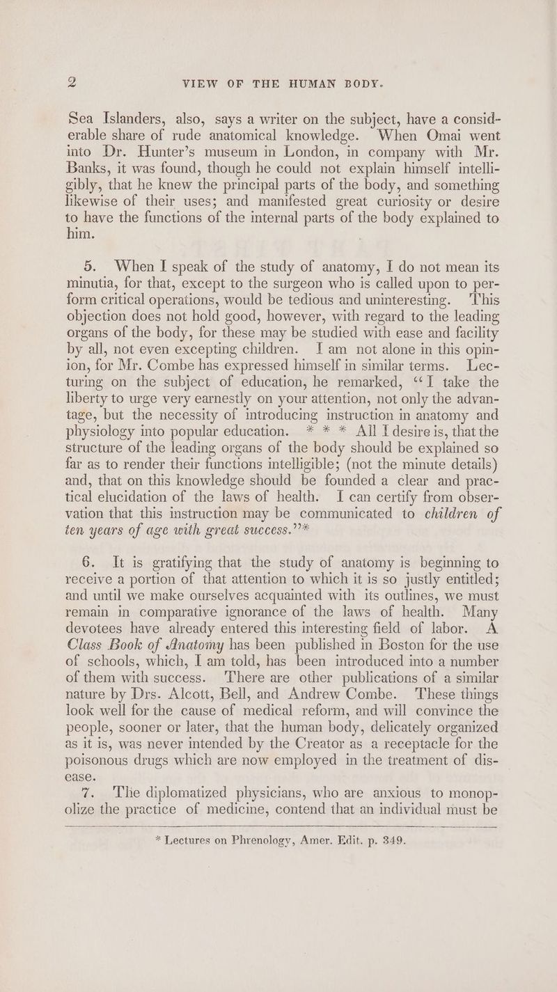 Sea Islanders, also, says a writer on the subject, have a consid- erable share of rude anatomical knowledge. When Omai went into Dr. Hunter’s museum in London, in company with Mr. Banks, it was found, though he could not explain himself intelli- gibly, that he knew the principal parts of the body, and something likewise of their uses; and manifested great curiosity or desire to have the functions of the internal parts of the body explained to him. 5. When I speak of the study of anatomy, I do not mean its minutia, for that, except to the surgeon who is called upon to per- form critical operations, would be tedious and uninteresting. ‘This objection does not hold good, however, with regard to the leading organs of the body, for these may be studied with ease and facility by all, not even excepting children. I am not alone in this opin- ion, for Mr. Combe has expressed himself in similar terms. Lec- turing on the subject of education, he remarked, ‘‘I take the liberty to urge very earnestly on your attention, not only the advan- tage, but the necessity of introducing instruction m anatomy and physiology into popular education. * * * All I desire is, that the structure of the leading organs of the body should be explained so far as to render their functions intelligible; (not the minute details) and, that on this knowledge should be founded a clear and prac- tical elucidation of the laws of health. I can certify from obser- vation that this instruction may be communicated to children of ten years of age with great success.””* 6. It is gratifying that the study of anatomy is beginning to receive a portion of that attention to which it is so justly entitled; and until we make ourselves acquainted with its outlines, we must remain in comparative ignorance of the laws of health. Many devotees have already entered this interesting field of labor. A Class Book of Anatomy has been published in Boston for the use of schools, which, I am told, has been introduced into a number of them with success. There are other publications of a similar nature by Drs. Alcott, Bell, and Andrew Combe. These things look well for the cause of medical reform, and will convince the people, sooner or later, that the human body, delicately organized as it is, was never intended by the Creator as a receptacle for the poisonous drugs which are now employed in the treatment of dis- ease. 7. The diplomatized physicians, who are anxious to monop- olize the practice of medicine, contend that an individual must be * Lectures on Phrenology, Amer. Edit. p. 349.