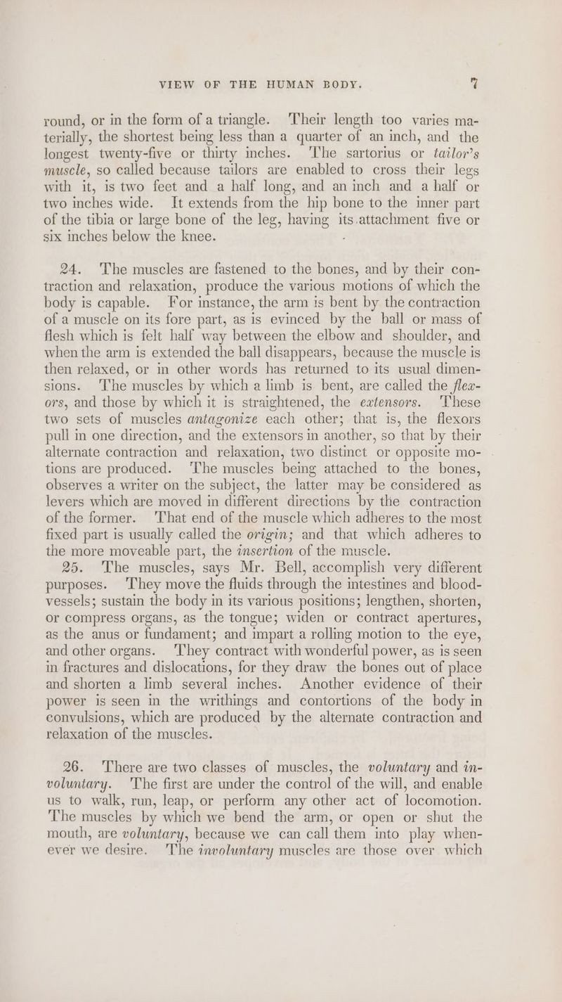 round, or in the form of a triangle. ‘Their length too varies ma- terially, the shortest being less than a quarter of an inch, and the longest twenty-five or thirty inches. ‘I'he sartorius or tailor’s muscle, so called because tailors are enabled to cross their legs with it, is two feet and a half long, and an inch and a half or two inches wide. It extends from the hip bone to the inner part of the tibia or large bone of the leg, having its.attachment five or six inches below the knee. ; 24. The muscles are fastened to the bones, and by their con- traction and relaxation, produce the various motions of which the body is capable. or instance, the arm is bent by the contraction of a muscle on its fore part, as is evinced by the ball or mass of flesh which is felt half way between the elbow and shoulder, and when the arm is extended the ball disappears, because the muscle is then relaxed, or in other words has returned to its usual dimen- sions. ‘The muscles by which a limb is bent, are called the flex- ors, and those by which it is straightened, the extensors. These two sets of muscles antagonize each other; that is, the flexors pull in one direction, and the extensors in another, so that by their alternate contraction and relaxation, two distinct or opposite mo- tions are produced. ‘I'he muscles being attached to the bones, observes a writer on the subject, the latter may be considered as levers which are moved in different directions by the contraction of the former. 'That end of the muscle which adheres to the most fixed part is usually called the origin; and that which adheres to the more moveable part, the insertion of the muscle. 25. ‘The muscles, says Mr. Bell, accomplish very different purposes. ‘They move the fluids through the intestines and blood- vessels; sustain the body in its various positions; lengthen, shorten, or compress organs, as the tongue; widen or contract apertures, as the anus or fundament; and impart a rolling motion to the eye, and other organs. ‘They contract with wonderful power, as is seen in fractures and dislocations, for they draw the bones out of place and shorten a limb several inches. Another evidence of their power is seen in the writhings and contortions of the body in convulsions, which are produced by the alternate contraction and relaxation of the muscles. 26. ‘There are two classes of muscles, the voluntary and in- voluntary. ‘The first are under the control of the will, and enable us to walk, run, leap, or perform any other act of locomotion. The muscles by which we bend the arm, or open or shut the mouth, are voluntary, because we can call them into play when- ever we desire, The involuntary muscles are those over which