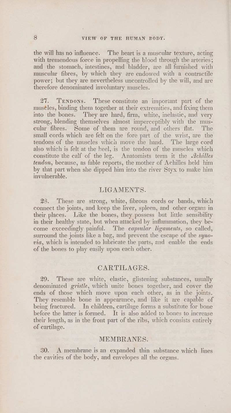 the will has no influence. The heart is a muscular texture, acting with tremendous force in propelling the blood through the arteries; and the stomach, intestines, and bladder, are all furnished with muscular fibres, by which they are endowed with a contractile power; but they are nevertheless uncontrolled by the will, and are therefore denominated involuntary muscles. 27. ‘Tenpons. These constitute an important part of the mus¢les, binding them together at their extremities, and fixing them into the bones. They are hard, firm, white, inelastic, and very strong, blending themselves almost imperceptibly with the mus- cular fibres. Some of them are round, and others flat. ‘The small cords which are felt on the fore part of the wrist, are the tendons of the muscles which move the hand. The large cord also which 1s felt at the heel, is the tendon of the muscles which constitute the calf of the leg. Anatomists term it the Achilles tendon, because, as fable reports, the mother of Achilles held him by that part when she dipped him into the river Styx to make him invulnerable. LIGAMENTS. 28. ‘These are strong, white, fibrous cords or bands, which connect tlie joints, and keep the liver, spleen, and other organs in their places. Like the bones, they possess but little sensibility in their healthy state, but when attacked by inflammation, they be- come exceedingly painful. The capsular ligaments, so called, surround the joints like a bag, and prevent the escape of the syno- via, which is mtended to lubricate the parts, and enable the ends of the bones to play easily upon each other. CARTILAGES. 29. ‘These are white, elastic, glistening substances, usually denominated gristle, which unite bones together, and cover the ends of those which move upon each other, as in the joints. They resemble bone in appearance, and like it are capable of being fractured. In children, cartilage forms a substitute for bone before the latter is formed. It is also added to bones to increase their length, as in the front part of the ribs, which consists entirely of cartilage. MEMBRANES. 30. A membrane is an expanded thin substance which lines the cavities of the body, and envelopes all the organs.
