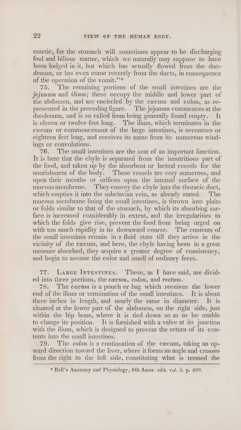 emetic, for the stomach will sometimes appear to be discharging foul and bilious matter, which we naturally may suppose to have been lodged in it, but which has actually flowed from the duo- denum, or has even come recently from the ducts, in consequence of the operation of the vomit.’’* 75. The remaining portions of the small intestines are the jejunum and tlum; these occupy the middle and lower part of the abdomen, and are encircled by the cecum and colon, as re- presented in the preceding figure. ‘The jejunum commences at the duodenum, and is so called from being generally found empty. It is eleven or twelve feet long. ‘The ilium, which terminates in the cecum or commencement of the large intestines, is seventeen or eighteen feet long, and receives its name from its numerous wind- ings or convolutions. 76. 'T’he small intestines are the seat of an important function. {t is here that the chyle is separated from the innutritious part of the food, and taken up by the absorbent or lacteal vessels for the nourishment of the body. These vessels are very numerous, and open their mouths or orifices upon the internal surface of the mucousmembrane. ‘They convey the chyle into the thoracic duct, which empties it into the subclavian vein, as already stated. ‘The mucous membrane lining the small intestines, is thrown into plaits or folds similar to that of the stomach, by which its absorbing sur- face is increased considerably in extent, and the irregularities to which the folds give rise, prevent the food from being urged on with too much rapidity in its downward course. ‘The contents of the small intestines remain in a fluid state till they arrive in the vicinity of the cecum, and here, the chyle having been in a great measure absorbed, they acquire a greater degree of consistency, and begin to assume the color and smell of ordinary feces. 77. Larer Inrestines. ‘These, as I have said, are divid- ed into three portions, the cecum, colon, and rectum. 78. The cectsm is a pouch or bag which receives the lower end of the ilium or termination of the small intestines. It is about three inches in length, and nearly the same in diameter. It is situated at the lower part of the abdomen, on the right side, just within the hip bone, where it is tied down so as to be unable to change its position. It is furnished with a valve at its junction with the ilium, which is designed to prevent the return of its con- tents into the small intestines. 79. The colon is a continuation of the cecum, taking an up- ward direction toward the liver, where it forms an angle and crosses from the right to the left side, constituting what is termed the * Bell’s Anatomy and Physiology, 6th Amer. edit. vol. ii. p. 400.