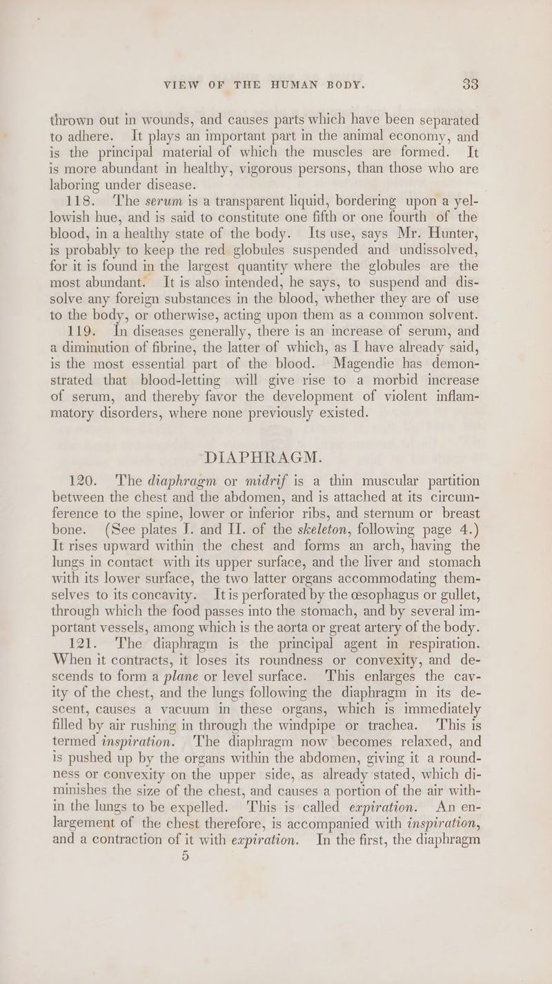 thrown out in wounds, and causes parts which have been separated to adhere. It plays an important part in the animal economy, and is the principal material of which the muscles are formed. It is more abundant in healthy, vigorous persons, than those who are laboring under disease. 118. ‘The serum is a transparent liquid, bordering upon a yel- lowish hue, and is said to constitute one fifth or one fourth of the blood, in a healthy state of the body. Its use, says Mr. Hunter, is probably to keep the red globules suspended and undissolved, for it is found in the largest quantity where the globules are the most abundant. It is also intended, he says, to suspend and dis- solve any foreign substances in the blood, whether they are of use to the body, or otherwise, acting upon them as a common solvent. 119. In diseases generally, there is an increase of serum, and a diminution of fibrine, the latter of which, as I have already said, is the most essential part of the blood. Magendie has demon- strated that blood-letting will give rise to a morbid increase of serum, and thereby favor the development of violent inflam- matory disorders, where none previously existed. DIAPHRAGM. 120. The diaphragm or midrif is a thin muscular partition between the chest and the abdomen, and is attached at its circum- ference to the spine, lower or inferior ribs, and sternum or breast bone. (See plates J. and II. of the skeleton, following page 4.) It rises upward within the chest and forms an arch, having the lungs in contact with its upper surface, and the liver and stomach with its lower surface, the two latter organs accommodating them- selves to its concavity. Itis perforated by the esophagus or gullet, through which the food passes into the stomach, and by several im- portant vessels, among which is the aorta or great artery of the body. 121. The diaphragm is the principal agent in respiration. When it contracts, it loses its roundness or convexity, and de- scends to form a plane or level surface. ‘This enlarges the cav- ity of the chest, and the lungs following the diaphragm in its de- scent, causes a vacuum in these organs, which is immediately filled by air rushing in through the windpipe or trachea. ‘This is termed inspiration. The diaphragm now becomes relaxed, and is pushed up by the organs within the abdomen, giving it a round- ness or convexity on the upper side, as already stated, which di- minishes the size of the chest, and causes a portion of the air with- in the lungs to be expelled. This is called expiration. An en- largement of the chest therefore, is accompanied with inspiration, and a contraction of it with expiration. In the first, the diaphragm 5