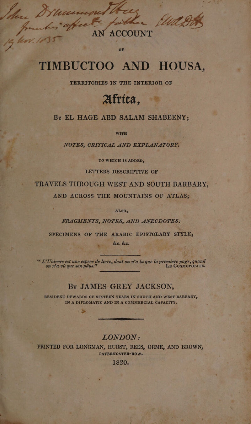 Jobe, OF % hewv. OBE. toffee - 4ULK A ACCOUNT TIMBUCTOO AND HOUSA, TERRITORIES IN THE TST EALOm. OF — Alfvica, By EL HAGE ABD SALAM SHABEENY; j . WITH NOTES, CRITICAL AND EXPLANATORY, TO WHICH IS ADDED, LETTERS DESCRIPTIVE OF TRAVELS THROUGH WEST AND SOUTH BARBARY, AND ACROSS THE MOUNTAINS OF ATLAS; ? ALSO, FRAGMENTS, NOTES, AND ANECDOTES; SPECIMENS OF THE ARABIC EPISTOLARY STYLE, . &amp;e. &amp;e. we 5 : sl Univers est une espece de livre, dont on n’a lu que la premiere page, (ae on n'a vit que son piiys.”” LE COSMOPOLITE. By JAMES GREY JACKSON, RESIDENT UPWARDS OF SIXTEEN YEARS IN SOUTH AND WEST BARBARY, IN A DIPLOMATIC AND IN A COMMERCIAL CAPACITY. $ LONDON: ' PRINTED FOR LONGMAN, HURST, REES, ORME, AND BROWN, PATERNOSTER-ROW. 1820.