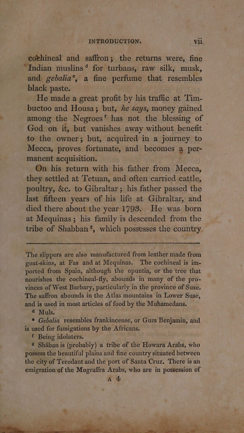 coehineal and saffron; the returns were, fine “Indian muslins* for turbans, raw silk, musk, and. gebalia‘, a fine penne that resembles black paste. He made a great Srohh by his Hetia. at ‘Lim- buctoo and Housa; but, he says, money gained among the Negroes‘ has not the blessing of — God on it, but vanishes away without benefit to the owner; but, acquired in a journey to Mecca, proves fortunate, and becomes a per- manent acquisition. On his return with his father from. eee, they settled at Tetuan, and often carr ied cattle, poultry, &c. to Gibraltar ; his father passed the last fifteen years of his life at Gibraltar, and died there about the year 1798. He was born at Mequinas ; his family is descended from the tribe of Shabban®, which possesses the country. The slippers are also manufactured from leather made from goat-skins, at Fas and at Mequinas. The cochineal is im- ported from Spain, although the opuntia, or the tree that nourishes the cochineal-fly, abounds in many of the pro- vinces of West Barbary, particularly in the province of Suse. The saffron abounds in the Atlas mountains in Lower Suse, and is used in most articles of food by the Muhamedans. ¢ Muls. * Gebalia resembles frankincense, or Gum Benjamin, and is used for fumigations by the Africans. f Being idolaters. 8 Shaban is (probably) a tribe of the Howara Arabs, who possess the beautiful plains and fine country situated between the city of Terodant and the port of Santa Cruz, There is an emigration‘of the Mograffra Arabs, who are in possession of A 4