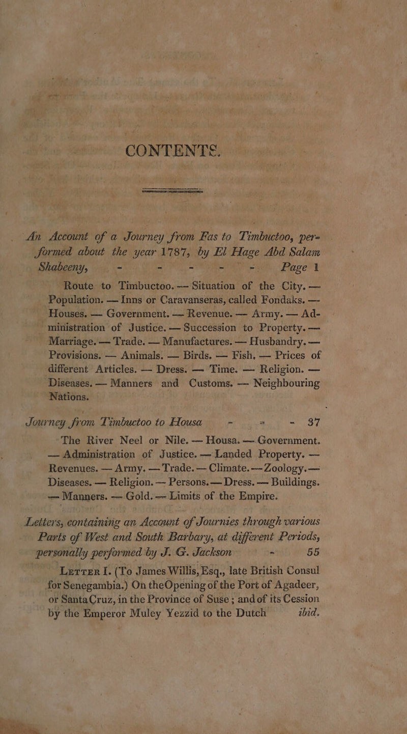 pine. gi CONTENTS. _ An Account of a Journey from Fas to _Timbuctoo, per= Sormed about the year 1787, Py El Hage Abd Salan Shabeeny, . - - - ~ =a) Pagel Route to Timbuctoo.— Situation of the City. — Population. — Inns or Caravanseras, called Fondaks. — _ Houses. — Government. — Revenue. — Army. — Ad- ministration of Justice. — Succession to Property. — Marriage. — Trade. — Manufactures. — Husbandry. — Provisions. — Animals. — Birds. — Fish, — Prices of different Articles. — Dress. — Time. — Religion. — Diseases. ——- Manners and Customs. — Neighbouring Nations. : Journey from Timbuctoo to Hlousa > = - 37 The River Neel or Nile. — Housa. — Government. — Administration of Justice. — Landed Property. — Revenues. — Army. — Trade. — Climate.-— Zoology. — Diseases. — Religion. — Persons. — Dress. — Buildings. — Manners. — Gold. — Limits of the Empire. Letters, containing an Account of Journies through various Paris of West and South Barbary, at different Periods, personally performed by J. G. Jackson - 55 Letter I. (To James Willis, Esq., late British Consul for Senegambia.) On theOpening of the Port of Agadeer, or SantaCruz, in the Province of Suse ; and of its Cession by the Emperor Muley Yezzid to the Dutch ibid.