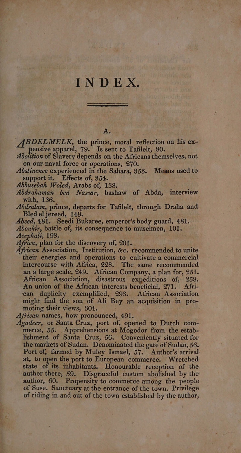 INDEX. A. ABDELMELK, the prince, moral reflection on his ex- pensive apparel, 79. Is sent to Tafilelt, 80. Abolition of Slavery depends on the Africans themselves, not on our naval force or operations, 270. Abstinence experienced in the Sahara, 353. Means used to support it. Effects of, 354. ) Abbusebah Woled, Arabs of, 138. Abdrahaman ben Nassar, bashaw of Abda, interview with, 136. Abdsalam, prince, departs for Tafilelt, through Draha and Bled el jereed, 149. . Abeed, 481. Seedi Bukaree, emperor’s body guard, 481. Aboukir, battle of, its consequence to muselmen, 101. Acephali, 198. , Africa, plan for the discovery of, 201. African Association, Institution, &amp;c. recommended to unite their energies and operations to cultivate a commercial intercourse with Africa, 228. The same recommended an a large scale, 249. African Company, a plan for, 251. African Association, disastrous expeditions of, 258. An union of the African interests beneficial, 271. Afri- ‘can duplicity exemplified, 293. African Association might find the son of Ali Bey an acquisition in pro- moting their views, 304. . African names, how pronounced, 491. | Agadeer, or Santa Cruz, port of, opened to Dutch com- merce, 55. Apprehensions at Mogodor from the estab- lishment of Santa Cruz, 56. Conveniently situated for the markets of Sudan. Denominated the gate of Sudan, 56. Port of, farmed by Muley Ismael, 57. Author’s arrival at, to open the port to European commerce. Wretched state of its inhabitants. Honourable reception of the author there, 59. Disgraceful custom abolished by the author, 60. Propensity to commerce among the people of Suse. Sanctuary at the entrance of the town. Privilege of riding in and out of the town established by the author, |