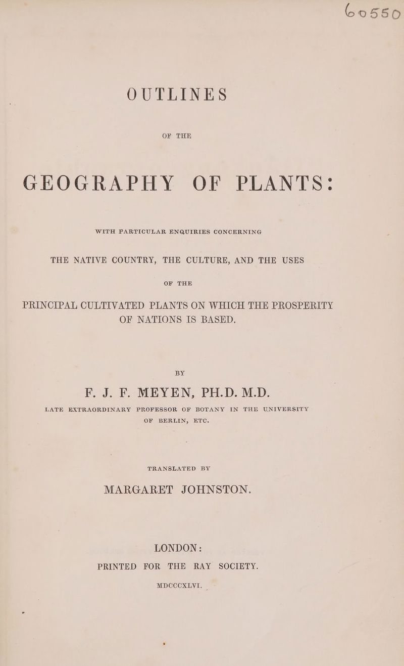60550 OUTLINES OF THE GEOGRAPHY OF PLANTS: WITH PARTICULAR ENQUIRIES CONCERNING THE NATIVE COUNTRY, THE CULTURE, AND THE USES OF THE PRINCIPAL CULTIVATED PLANTS ON WHICH THE PROSPERITY OF NATIONS IS BASED. BY F. J. F. MEYEN, PH.D. M.D. LATE EXTRAORDINARY PROFESSOR OF BOTANY IN THE UNIVERSITY OF BERLIN, ETC. TRANSLATED BY MARGARET JOHNSTON. LONDON: PRINTED FOR THE RAY SOCIETY.