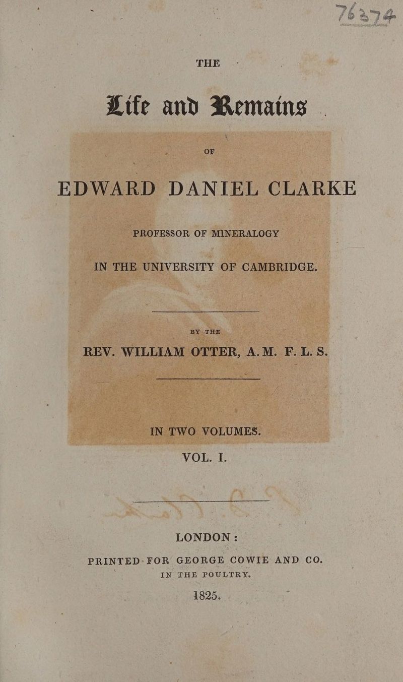 wom , et > Wi, ed y = . ‘ A iD # Jap THE Life and Remains - EDWARD DANIEL CLARKE ‘PROFESSOR OF MINERALOGY IN THE UNIVERSITY OF CAMBRIDGE. BY THE REV. WILLIAM OTTER, A.M. F. L. S. IN TWO VOLUMES. VOL. I. LONDON : PRINTED-FOR GEORGE COWIE AND CQ. IN THE POULTRY. 1825.