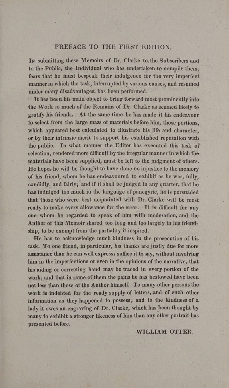 In submitting these Memoirs of Dr. Clarke to, the Subscribers and to the Public, the Individual who has undertaken to compile them, fears that he must bespeak their indulgence for the very imperfect manner in which the task, interrupted by various causes, and resumed under many disadvantages, has been performed. It has been his main object to bring forward most prominently into the Work so much of the Remains of Dr. Clarke as seemed likely to gratify his friends. At the same time he has made it his endeavour to select from the large mass of materials before him, those portions, which appeared best calculated to illustrate his life and character, or by their intrinsic merit to support his established reputation with the public. In what manner the Editor has executed this task of selection, rendered more difficult by the irregular manner in which the materials have been supplied, must be left to the judgment of others. He hopes he will be thought to have done no injustice to the memory of his friend, whom he has endeavoured to exhibit as he was, fully, candidly, and fairly; and if it shall be judged in any quarter, that he has indulged too much iu the language of panegyric, he is persuaded that those who were best acquainted with Dr. Clarke will be most ready to make every allowance for the error. It is difficult for any one whom he regarded to speak of him with moderation, and the Author of this Memoir shared too long and too largely in his friemd- ship, to be exempt from the partiality it inspired. He has to acknowledge much kindness in the prosecution of his task. To one friend, in particular, his thanks are justly due for more assistance than he can well express; suffice it to say, without involving him in the imperfections or even in the opinions of the narrative, that his aiding or correcting hand may be traced in every portion of the work, and that in some of them the pains he has bestowed have been not less than those of the Author himself. To many other persons the work is indebted for the ready supply of letters, and of such other information as they happened to possess; and to the kindness of a lady it owes an engraving of Dr. Clarke, which has been thought by many to exhibit a stronger likeness of him than any other portrait has presented before. WILLIAM OTTER.