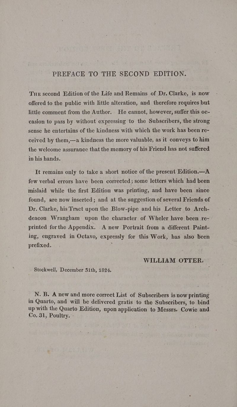THE second Edition of the Life and Remains of Dr. Clarke, is now offered to the public with little alteration, and therefore requires but little comment from the Author. He cannot, however, suffer this oc- casion to pass by without expressing to the Subscribers, the strong sense he entertains of the kindness with which the work has been re- ceived by them,—a kindness the more valuable, as it conveys to him the welcome assurance that the memory of his Friend has not suffered in his hands. It remains only to take a short notice of the present Edition.—A few verbal errors have been corrected ; some letters which had been mislaid while the first Edition was printing, and have been since found, are now inserted; and at the suggestion of several Friends of Dr. Clarke, his Tract upon the Blow-pipe and his Letter to Arch- deacon Wrangham upon the character of Wheler have been re- - printed forthe Appendix. A new Portrait from a different Paint- ing, engraved in Octavo, von psa for this Work, has also been prefixed. WILLIAM OTTER. Stockwell, December 31th, 1824. N. B. A new and more correct List of Subscribers is now printing in Quarto, and will be delivered gratis to the Subscribers, to bind up with the Quarto Edition, upon application to Messrs. Cowie and. Co. 31, Poultry. -