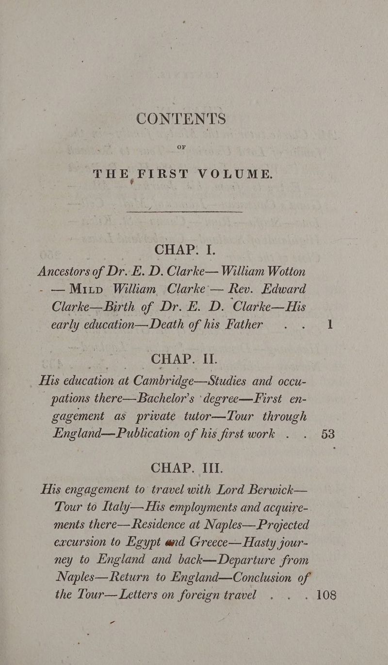 CONTENTS THE FIRST VOLUME. CHAP. I. Ancestors of Dr. E. D. Clarke— William Wotton ~~. — Mitp William Clarke — Rev. Edward Clarke—Birth of Dr. E. D. Clarke—His early education— Death of his Father CHAP. IT. fis education at Cambridge—Studies and occu- pations there—Bachelor’s ‘degree—First en- gagement as private tutor—Tour through England—Publication of his first work . CHAP. III. Eis engagement to travel with Lord Berwick— Tour to Ltaly—His employments and acquire- ments there—Residence at Naples—Projected excursion to Lgypt and Greece— Hasty jour- ney to England and back—Departure from Naples—Return to England—Conclusion of the Tour— Letters on foreign travel a“ 53