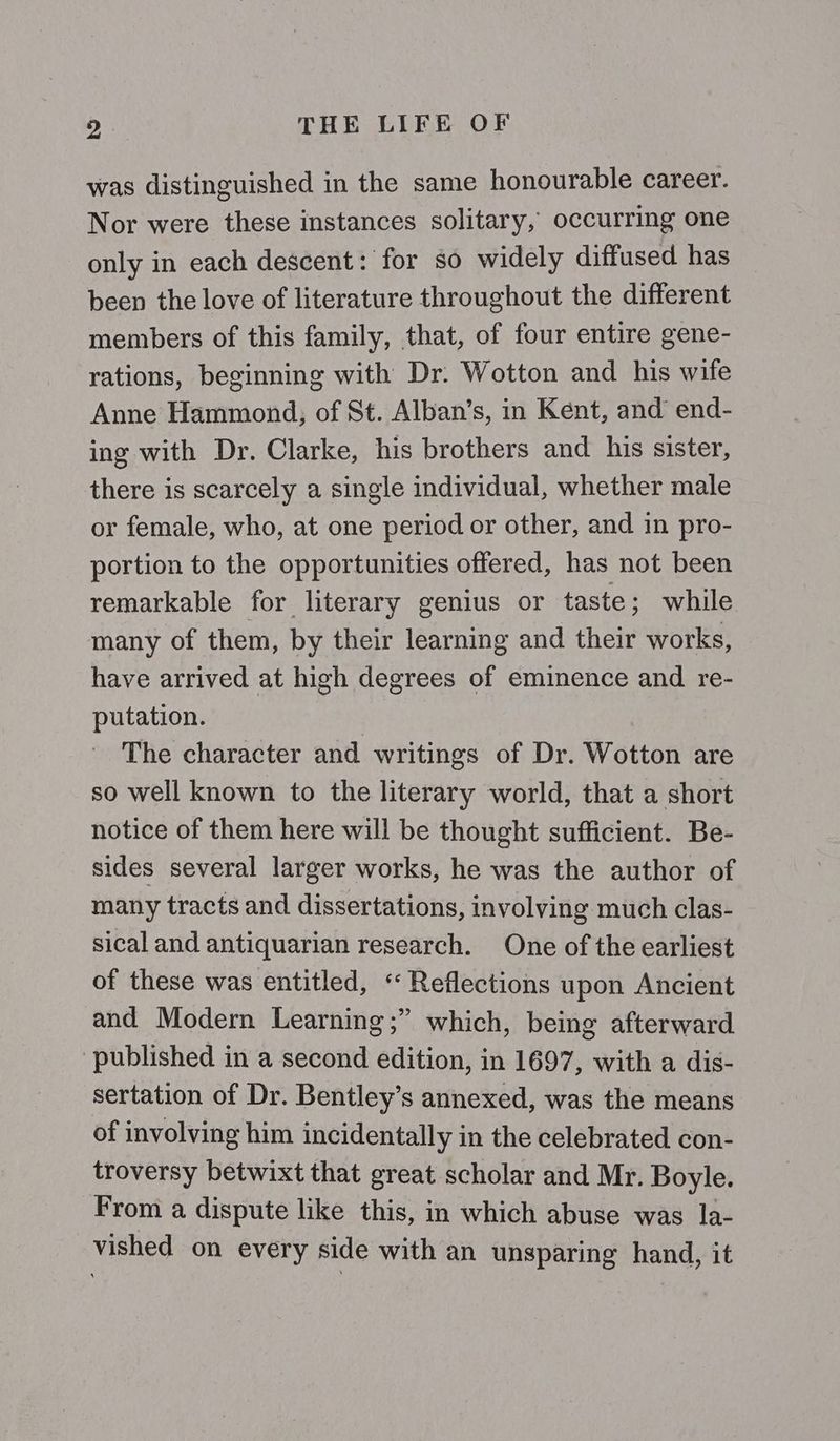 was distinguished in the same honourable career. Nor were these instances solitary, occurring one only in each descent: for so widely diffused has been the love of literature throughout the different members of this family, that, of four entire gene- rations, beginning with Dr. Wotton and his wife Anne Hammond; of St. Alban’s, in Kent, and end- ing with Dr. Clarke, his brothers and his sister, there is scarcely a single individual, whether male or female, who, at one period or other, and in pro- portion to the opportunities offered, has not been remarkable for literary genius or taste; while many of them, by their learning and their works, have arrived at high degrees of eminence and re- putation. The character and writings of Dr. Wotton are so well known to the literary world, that a short notice of them here will be thought sufficient. Be- sides several larger works, he was the author of many tracts and dissertations, involving much clas- sical and antiquarian research. One of the earliest of these was entitled, “‘ Reflections upon Ancient and Modern Learning ;” which, being afterward published in a second edition, in 1697, with a dis- sertation of Dr. Bentley’s annexed, was the means of involving him incidentally in the celebrated con- troversy betwixt that great scholar and Mr. Boyle. From a dispute like this, in which abuse was la- vished on every side with an unsparing hand, it