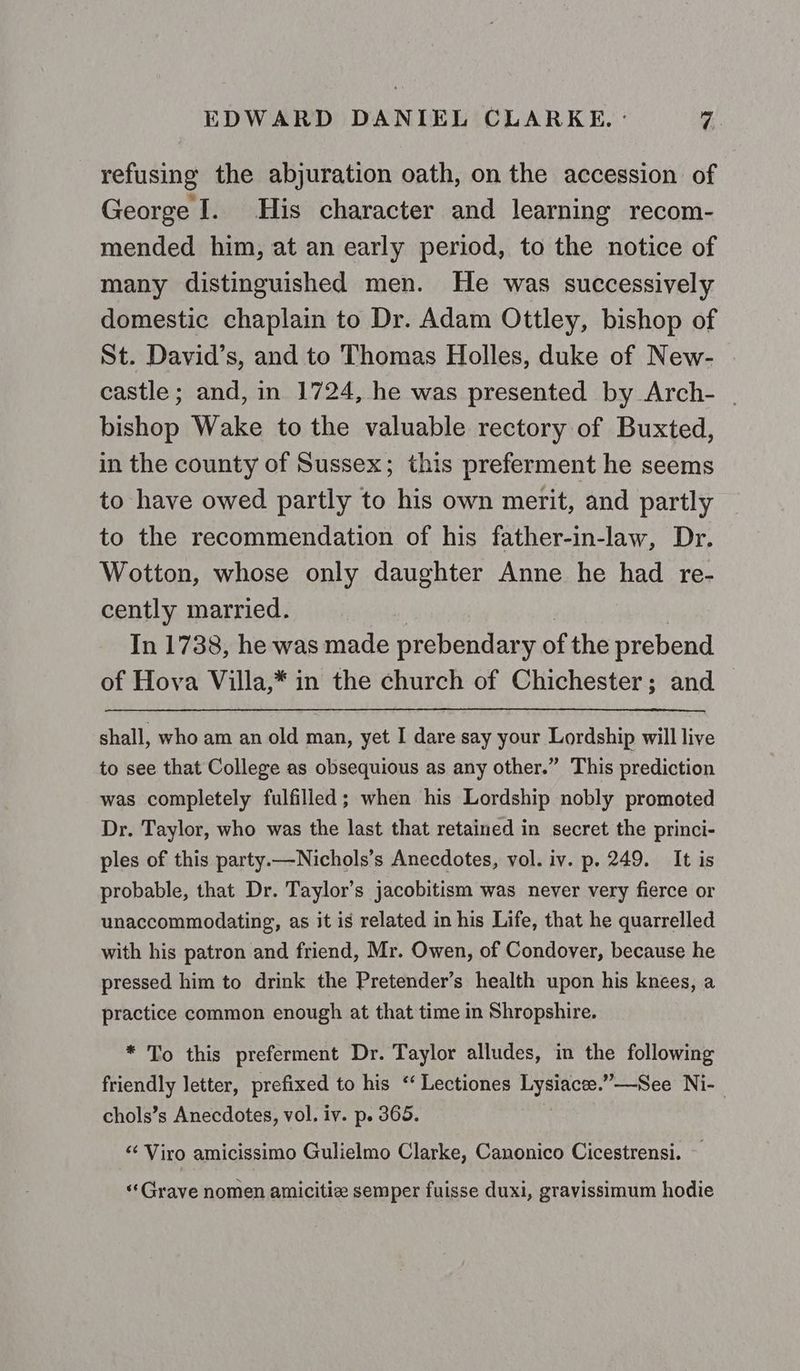 refusing the abjuration oath, on the accession of George I. His character and learning recom- mended him, at an early period, to the notice of many distinguished men. He was successively domestic chaplain to Dr. Adam Ottley, bishop of St. David’s, and to Thomas Holles, duke of New- castle; and, in 1724, he was presented by Arch- | bishop Wake to the valuable rectory of Buxted, in the county of Sussex; this preferment he seems to have owed partly to his own merit, and partly to the recommendation of his father-in-law, Dr. Wotton, whose only daughter Anne he had re- cently married. In 1738, he was made prebendary of the prebend of Hova Villa,* in the church of Chichester; and shall, who am an old man, yet I dare say your Lordship will live to see that College as obsequious as any other.” This prediction was completely fulfilled; when his Lordship nobly promoted Dr. Taylor, who was the last that retained in secret the princi- ples of this party.—Nichols’s Anecdotes, vol. iv. p. 249. It is probable, that Dr. Taylor’s jacobitism was never very fierce or unaccommodating, as it is related in his Life, that he quarrelled with his patron and friend, Mr. Owen, of Condover, because he pressed him to drink the Pretender’s health upon his knees, a practice common enough at that time in Shropshire. * To this preferment Dr. Taylor alludes, in the following friendly letter, prefixed to his ‘“ Lectiones Es ’—See Ni- chols’s Anecdotes, vol. iv. p. 365. ‘ Viro amicissimo Gulielmo Clarke, Canonico Cicestrensi. «‘Grave nomen amicitiz semper fuisse duxi, gravissimum hodie
