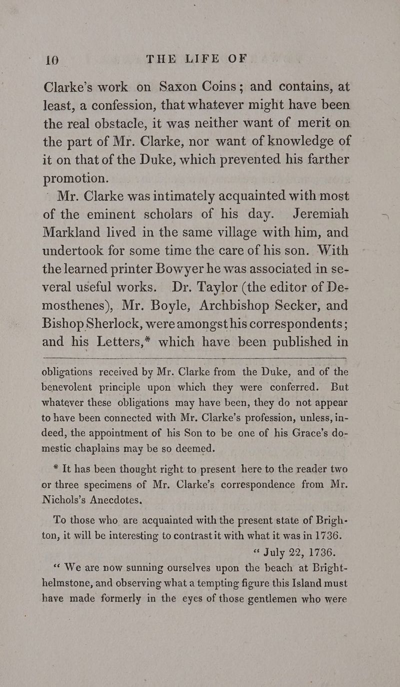 Clarke’s work on Saxon Coins; and contains, at least, a confession, that whatever might have been the real obstacle, it was neither want of merit on the part of Mr. Clarke, nor want of knowledge of it on that of the Duke, which prevented his farther Por: Mr. Clarke was intimately acquainted with most of the eminent scholars of his day. Jeremiah Markland lived in the same village with him, and undertook for some time the care of his son. With the learned printer Bowyer he was associated in se- veral useful works. Dr. Taylor (the editor of De- mosthenes), Mr. Boyle, Archbishop Secker, and Bishop Sherlock, were amongst his correspondents; and his Letters,* which have been published in obligations received by Mr. Clarke from the Duke, and of the benevolent principle upon which they were conferred. But whatever these obligations may have been, they do not appear to have been connected with Mr, Clarke’s profession, unless, in- deed, the appointment of his Son to be one of his Grace’s do- mestic chaplains may be so deemed. * It has been thought right to present here to the reader two or three specimens of Mr. Clarke’s correspondence from Mr. Nichols’s Anecdotes. To those who are acquainted with the present state of Brigh- ton, it will be interesting to contrast it with what it was in 1736. “ July 22, 1736. ** We are now sunning ourselves upon the beach at Bright- helmstone, and observing what a tempting figure this Island must have made formerly in the eyes of those gentlemen who were
