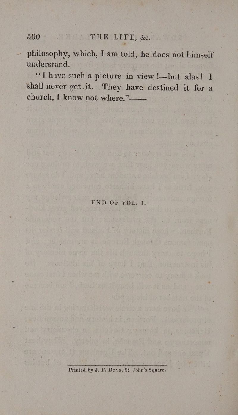SG0°* .. THE LIFE, &amp;e. philosophy, which, I am told, he does not himself understand. “‘[ have such a picture in view !—but alas! I shall never get.it. They have destined it for a church, know not where.” END OF VOL. T. Printed by J. &amp;. Dov, St. John’s Square.