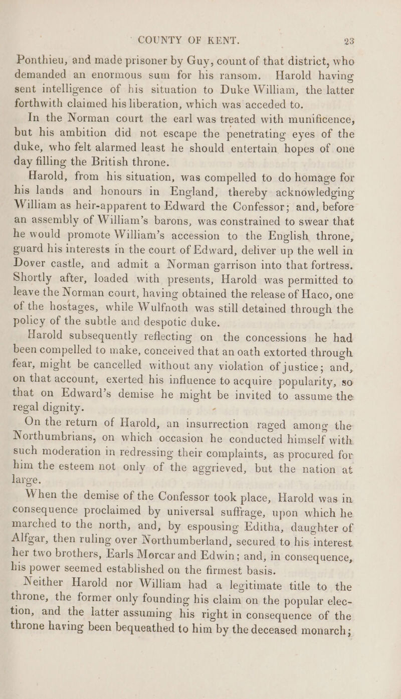 Ponthieu, and made prisoner by Guy, count of that district, who demanded an enormous sum for his ransom. Harold having sent intelligence of his situation to Duke William, the latter forthwith claimed his liberation, which was acceded to. In the Norman court the earl was treated with munificence, but his ambition did not escape the penetrating eyes of the duke, who felt alarmed least he should entertain hopes of one day filling the British throne. Harold, from his situation, was compelled to do homage for his lands and honours in England, thereby acknowledging William as heir-apparent to Edward the Confessor; and, before an assembly of William’s barons, was constrained to swear that he would promote William’s accession to the English throne, guard his interests in the court of Edward, deliver up the well in Dover castle, and admit a Norman garrison into that fortress. Shortly after, loaded with presents, Harold was permitted to leave the Norman court, having obtained the release of Haco, one of the hostages, while Wulfnoth was still detained through the policy of the subtle and despotic duke. Harold subsequently reflecting on the concessions he had been compelled to make, conceived that an oath extorted through fear, might be cancelled without any violation of justice; and, on that account, exerted his influence to acquire popularity, so that on Edward’s demise he might be invited to assume the regal dignity. - On the return of Harold, an insurrection raged among the Northumbrians, on which occasion he conducted himself with such moderation in redressing their complaints, as procured for him the esteem not only of the aggrieved, but the nation at large. When the demise of the Confessor took place, Harold was in consequence proclaimed by universal suffrage, upon which he marched to the north, and, by espousing Editha, daughter of Alfgar, then ruling over Northumberland, secured to his interest her two brothers, Earls Morcar and Edwin; and, in consequence, his power seemed established on the firmest basis. Neither Harold nor William had a legitimate title to the throne, the former only founding his claim on the popular elec- tion, and the latter assuming’ his right in consequence of the throne having been bequeathed to him by the deceased monarch;