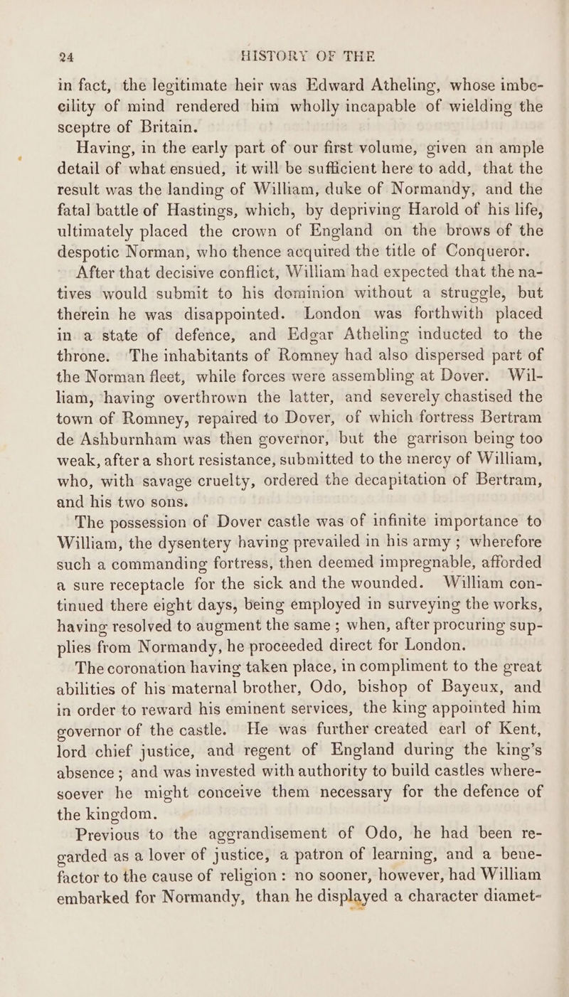 in fact, the legitimate heir was Edward Atheling, whose imbc- eility of mind rendered him wholly incapable of wielding the sceptre of Britain. Having, in the early part of our first volume, given an ample detail of what ensued, it will be sufficient here to add, that the result was the landing of William, duke of Normandy, and the fatal battle of Hastings, which, by depriving Harold of his life, ultimately placed the crown of England on the brows of the despotic Norman, who thence acquired the title of Conqueror. After that decisive conflict, William had expected that the na- tives would submit to his dominion without a struggle, but therein he was disappointed. London was forthwith placed in a state of defence, and Edgar Atheling inducted to the throne. ‘The inhabitants of Romney had also dispersed part of the Norman fleet, while forces were assembling at Dover. Wil- liam, ‘having overthrown the latter, and severely chastised the town of Romney, repaired to Dover, of which fortress Bertram de Ashburnham was then governor, but the garrison being too weak, after a short resistance, submitted to the mercy of William, who, with savage cruelty, ordered the decapitation of Bertram, and his two sons. The possession of Dover castle was of infinite importance to William, the dysentery having prevailed in his army ; wherefore such a commanding fortress, then deemed impregnable, afforded a sure receptacle for the sick and the wounded. Wilham con- tinued there eight days, being employed in surveying the works, having resolved to augment the same ; when, after procuring sup- plies from Normandy, he proceeded direct for London. The coronation having taken place, in compliment to the great abilities of his maternal brother, Odo, bishop of Bayeux, and in order to reward his eminent services, the king appointed him governor of the castle. He was further created earl of Kent, lord chief justice, and regent of England during the king’s absence ; and was invested with authority to build castles where- soever he might conceive them necessary for the defence of the kingdom. Previous to the aggrandisement of Odo, he had been re- garded as a lover of justice, a patron of learning, and a bene- factor to the cause of religion: no sooner, however, had William embarked for Normandy, than he displayed a character diamet-