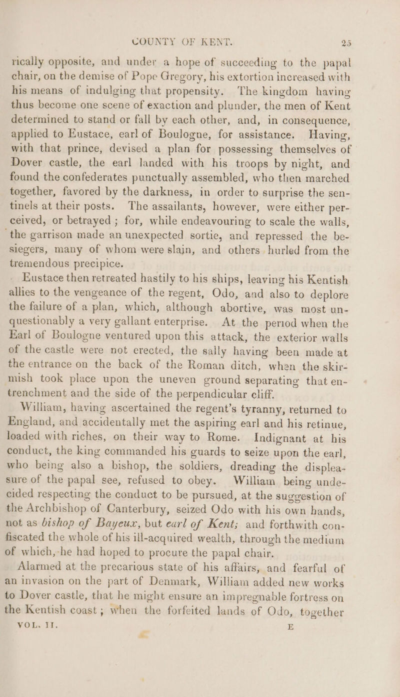 rically opposite, and under a hope of succeeding to the papal chair, on the demise of Pope Gregory, his extortion increased with his means of indulging that propensity. The kingdom having thus become one scene of exaction and plunder, the men of Kent determined to stand or fall by each other, and, in consequence, applied to Eustace, earl of Boulogne, for assistance. Having, with that prince, devised a plan for possessing themselves of Dover castle, the earl landed with his troops by night, and found the confederates punctually assembled, who then marched together, favored by the darkness, in order to surprise the sen- tinels at their posts. The assailants, however, were either per- ceived, or betrayed ; for, while endeavouring to scale the walls, the garrison made an unexpected sortie, and repressed the be- siegers, many of whom were slain, and others. hurled from the tremendous precipice. Eustace then retreated hastily to his ships, leaving his Kentish allies to the vengeance of the regent, Odo, and also to deplore the failure of a plan, which, although abortive, was most un- questionably a very gallant enterprise. At the period when the Karl of Boulogne ventured upon this attack, the exterior walls of the castle were not erected, the sally having been made at the entrance on the back of the Roman ditch, when the skir- mish took place upon the uneven ground separating that en- trenchment and the side of the perpendicular cliff. Wilham, having ascertained the regent’s tyranny, returned to England, and accidentally met the aspiring earl and his retinue, loaded with riches, on their way to Rome. Indignant at his conduct, the king commanded his guards to seize upon the earl, who being also a bishop, the soldiers, dreading the displea- sure of the papal see, refused to obey. William being unde- cided respecting the conduct to be pursued, at the suggestion of the Archbishop of Canterbury, seized Odo with his own hands, not as bishop of Bayeux, but earl of Kent; and forthwith con- fiscated the whole of his ill-acquired wealth, through the medium of which,-he had hoped to procure the papal chair. Alarmed at the precarious state of his affairs, and fearful of an invasion on the part of Denmark, William added new works to Dover castle, that he might ensure an impregnable fortress on the Kentish coast; when the forfeited lands of Odo, together WOL~ £8. E 7