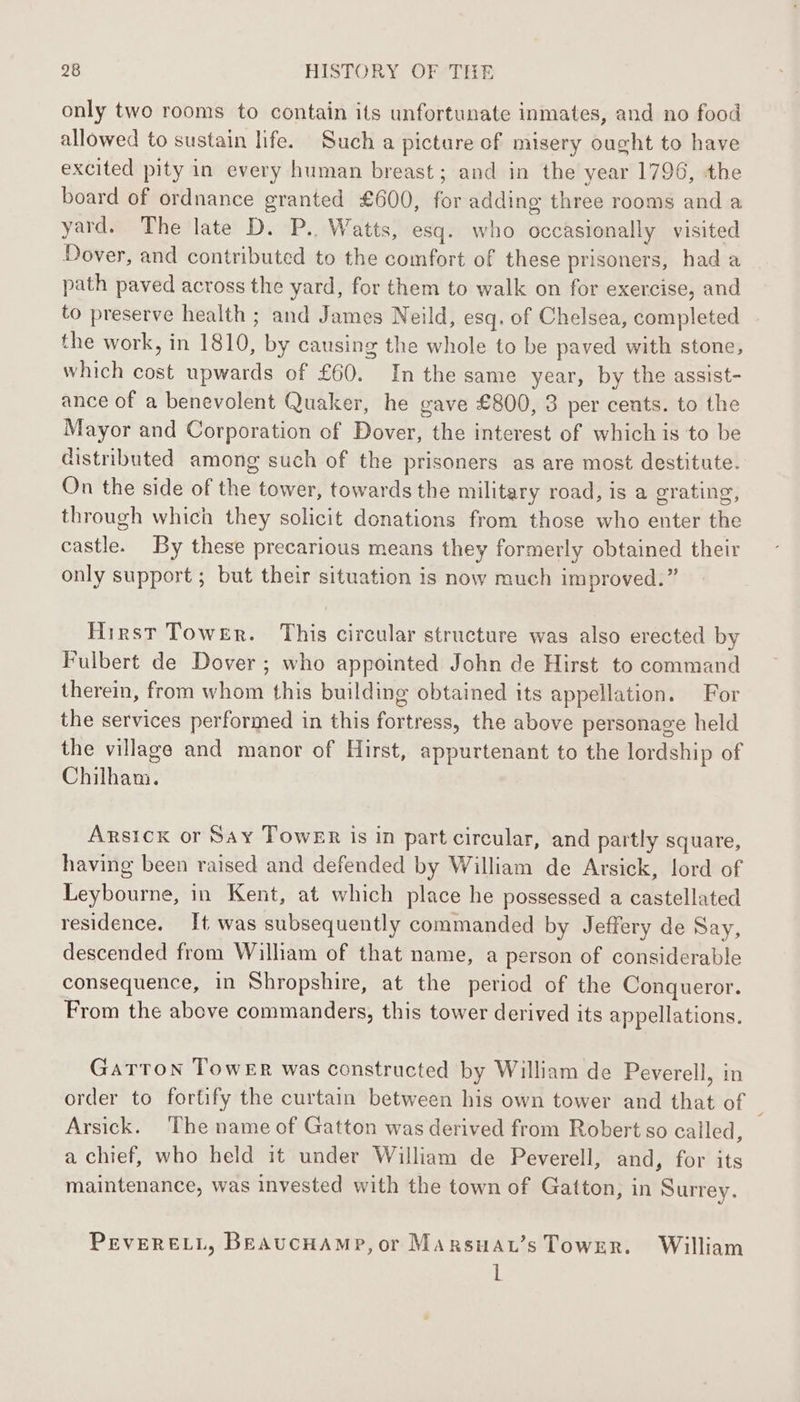 only two rooms to contain its unfortunate inmates, and no food allowed to sustain life. Such a picture of misery ought to have excited pity in every human breast; and in the year 1796, the board of ordnance granted £600, for adding three rooms and a yard. The late D. P.. Watts, esq. who occasionally visited Dover, and contributed to the comfort of these prisoners, had a path paved across the yard, for them to walk on for exercise, and to preserve health ; and James Neild, esq. of Chelsea, completed the work, in 1810, by causing the whole to be paved with stone, which cost upwards of £60. In the same year, by the assist- ance of a benevolent Quaker, he gave £800, 8 per cents. to the Mayor and Corporation of Dover, the interest of which is to be distributed among such of the prisoners as are most destitute. On the side of the tower, towards the military road, is a grating, through which they solicit donations from those who enter the castle. By these precarious means they formerly obtained their only support ; but their situation is now much improved.” Hirst Tower. This circular structure was also erected by Fulbert de Dover; who appointed John de Hirst to command therein, from whom this building obtained its appellation. For the services performed in this fortress, the above personage held the village and manor of Hirst, appurtenant to the lordship of Chilham. ARsICK or Say Tower is in part circular, and partly square, having been raised and defended by William de Arsick, lord of Leybourne, in Kent, at which place he possessed a castellated residence. It was subsequently commanded by Jeffery de Say, descended from William of that name, a person of considerable consequence, in Shropshire, at the period of the Conqueror. From the above commanders, this tower derived its appellations. Gatton Tower was constructed by William de Peverell, in order to fortify the curtain between his own tower and that of | Arsick. The name of Gatton was derived from Robert so called, a chief, who held it under William de Peverell, and, for its maintenance, was invested with the town of Gatton; in Surrey. PEVERELL, BraucHamp,or Marsuau’s TowrER. William l