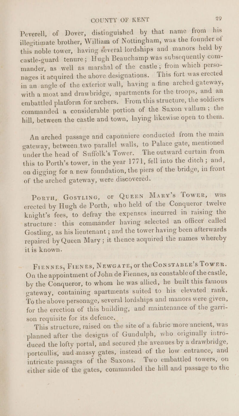 Peverell, of Dover, distinguished by that name from his illegitimate brother, William of Nottingham, was the founder of this noble tower, having several lordships and manors held by castle-guard tenure; Hugh Beauchamp was subsequently com- mander, as well as marshal of the castle; from which perso- nages it acquired the above designations. This fort was erected in an. angle of the exterior wall, having a fine arched gateway, with a moat and drawbridge, apartments for the troops, and an embattled platform for archers. From this structure, the soldiers commanded a considerable portion of the Saxon vallum ; the hill, between the castle and town, laying likewise open to them. An arched passage and caponnicre conducted from the main gateway, between two parallel walls, to Palace gate, mentioned under the head of Suffolk’s Tower. The outward curtain from this to Porth’s tower, in the year 1771, fell into the ditch; and, on digging for a new foundation, the piers of the bridge, in front of the arched gateway, were discovered. Porto, GosTLInG, or QUEEN Mary’s Tower, was erected by Hugh de Porth, who held of the Conqueror twelve knight’s fees, to defray the expenses incurred in raising the structure: this commander having selected an officer called Gostling, as his lieutenant ; and the tower having been afterwards repaired by Queen Mary ; it thence acquired the names whereby itis known. Fiennes, Fienes, NewGars, or the ConsTAaBLe’s ToweER. On the appointment of John de Fiennes, as constable of the castle, by the Conqueror, to whom he was allied, he built this famous gateway, containing apartments suited to his elevated rank. To the above personage, several lordsinps and manors were given, for the erection of this building, and maintenance of the garri- son requisite for its defence. - This structure, raised on the site of a fabric more ancient, was planned after the designs of Gundulph, who originally intro- duced the lofty portal, and secured the avenues by a drawbridge, portcullis, and massy gates, instead of the low entrance, and intricate passages of the Saxons. Two embattled towers, on either side of the gates, commanded the hill and passage to the