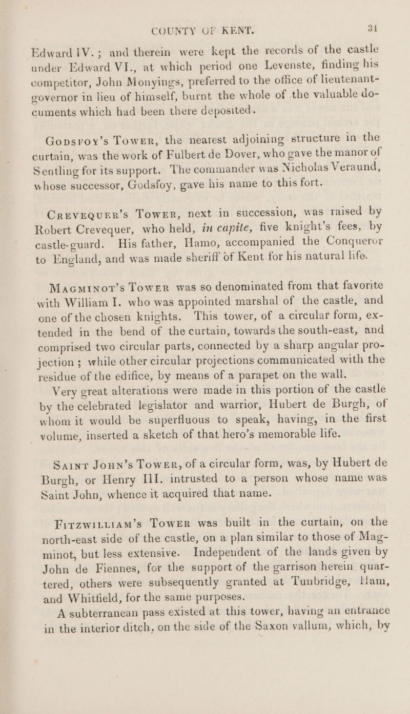 Edward IV.; and therein were kept the records of the castle under Edward VI., at which period one Levenste, finding his competitor, John Monyings, preferred to the office of lieutenant- governor in lieu of himself, burnt the whole of the valuable do- cuments which had been there deposited. Gopsroy’s Tower, the nearest adjoining structure in the curtain, was the work of Fulbert de Dover, who gave the manor of Sentling for its support. The commander was Nicholas Veraund, whose successor, Godsfoy, gave his name to this fort. CrEVEQUER’s TowER, next in succession, was raised by Robert Crevequer, who held, in capite, five knight’s fees, by castle-guard. His father, Hamo, accompanied the Conqueror to England, and was made sheriff of Kent for his natural life. Macminot’s Tower was so denominated from that favorite with William I. who was appointed marshal of the castle, and one of the chosen knights. This tower, of a circular form, ex- tended in the bend of the curtain, towards the south-east, and comprised two circular parts, connected by a sharp angular pro- jection ; while other circular projections communicated with the residue of the edifice, by means of a parapet on the wall. Very great alterations were made in this portion of the castle by the celebrated legislator and warrior, Hubert de Burgh, of whom it would be superfluous to speak, having, in the first — yolume, inserted a sketch of that hero’s memorable life. Saint Joun’s TowER, of a circular form, was, by Hubert de Burgh, or Henry II. intrusted to a person whose name was Saint John, whence it acquired that name. FirzwiLtiaAm’s Tower was built in the curtain, on the north-east side of the castle, on a plan similar to those of Mag- minot, but less extensive. Independent of the lands given by John de Fiennes, for the support of the garrison herein quar- tered, others were subsequently granted at Tunbridge, Ham, and Whittield, for the same purposes. A subterranean pass existed at this tower, having an entrance in the interior ditch, on the side of the Saxon vallum, which, by