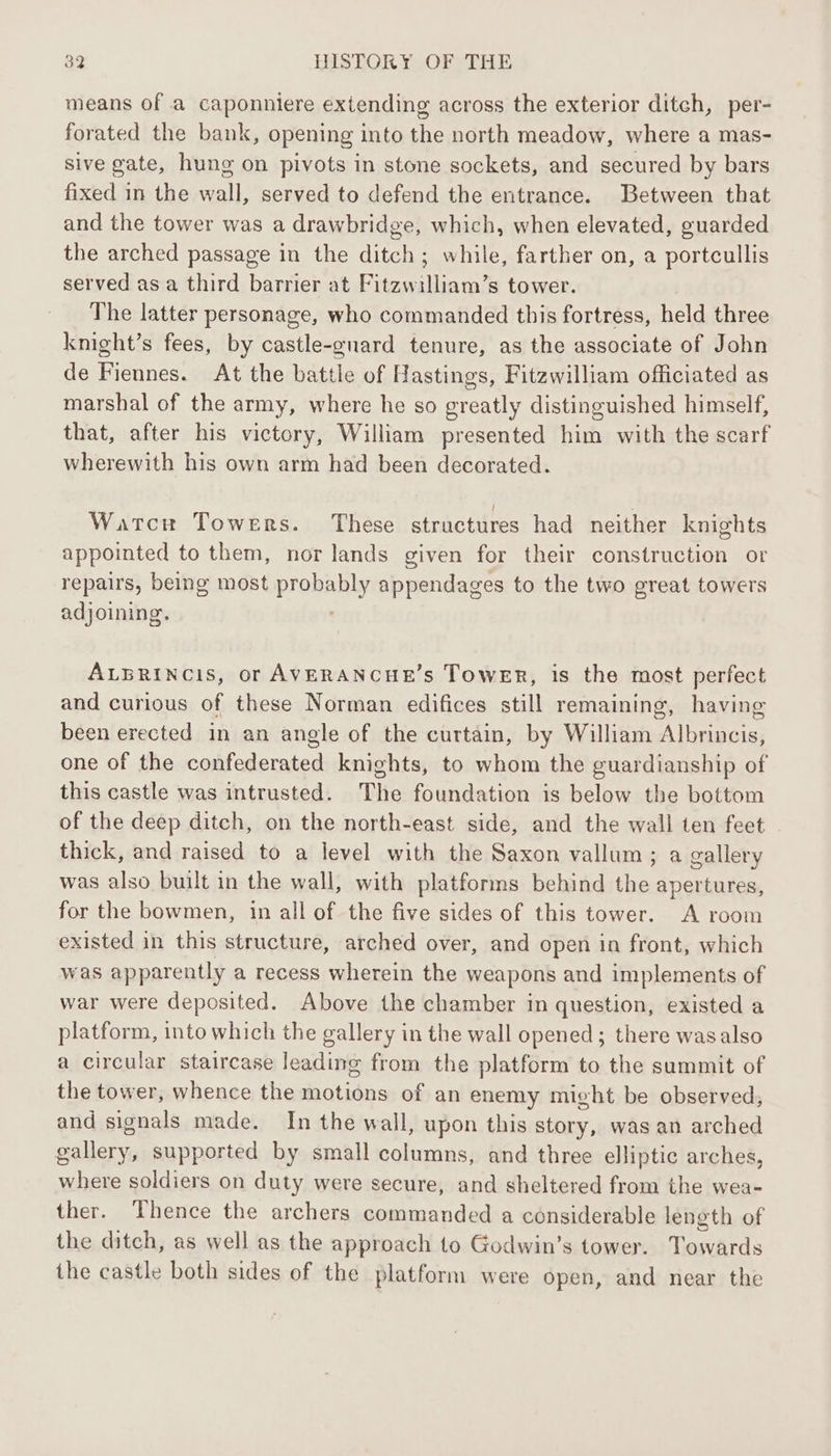 means of a caponniere extending across the exterior ditch, per- forated the bank, opening into the north meadow, where a mas- sive gate, hung on pivots in stone sockets, and secured by bars fixed in the wall, served to defend the entrance. Between that and the tower was a drawbridge, which, when elevated, guarded the arched passage in the ditch; while, farther on, a portcullis served as a third barrier at Fitzwilliam’s tower. The latter personage, who commanded this fortress, held three knight’s fees, by castle-gnard tenure, as the associate of John de Fiennes. At the battle of Hastings, Fitzwilliam officiated as marshal of the army, where he so greatly distinguished himself, that, after his victory, William presented him with the scarf wherewith his own arm had been decorated. Wartcw Towers. These structures had neither knights appointed to them, nor lands given for their construction or repairs, being most proba appendages to the two great towers adjoining. ALBRINCIS, or AVERANCHE’s ToweER, is the most perfect and curious of these Norman edifices still remaining, having been erected in an angle of the curtain, by William Albrincis, one of the confederated knights, to whom the guardianship of this castle was intrusted. The foundation is below the bottom of the deep ditch, on the north-east side, and the wall ten feet thick, and raised to a level with the Saxon vallum; a gallery was also built in the wall, with platforms behind the apertures, for the bowmen, in all of the five sides of this tower. A room existed in this structure, arched over, and open in front, which was apparently a recess wherein the weapons and implements of war were deposited. Above the chamber in question, existed a platform, into which the gallery in the wall opened; there wasalso a circular staircase leading from the platform to the summit of the tower, whence the motions of an enemy might be observed, and signals made. In the wall, upon this story, was an arched pall supported by small columns, and three elliptic arches, where soldiers on duty were secure, and sheltered from the wea- ther. Thence the archers commanded a considerable leneth of the ditch, as well as the approach to Godwin’s tower. Tesvards the castle both sides of the platform were open, and near the