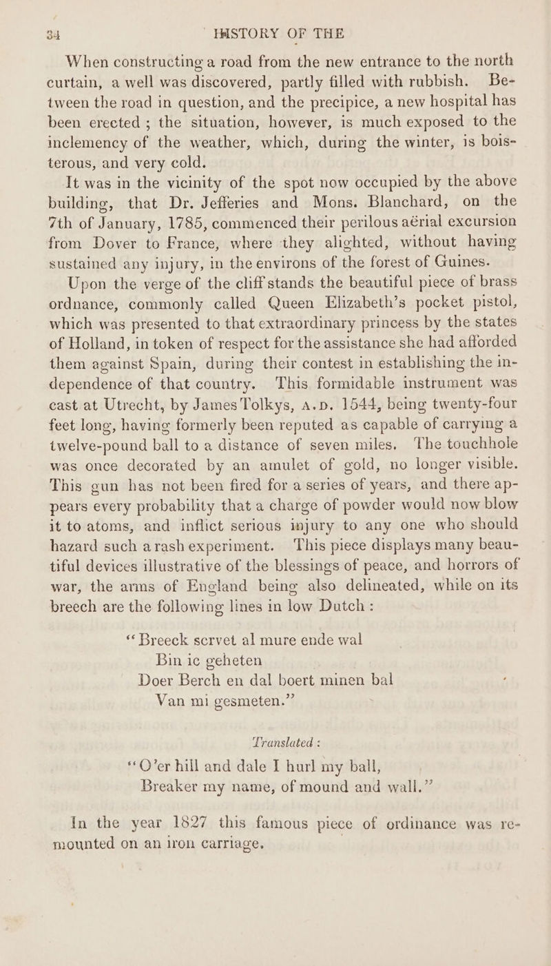 When constructing a road from the new entrance to the north curtain, a well was discovered, partly filled with rubbish. Be- tween the road in question, and the precipice, a new hospital has been erected ; the situation, however, is much exposed to the inclemency of the weather, which, during the winter, is bois- terous, and very cold. It was in the vicinity of the spot now occupied by the above building, that Dr. Jefferies and Mons. Blanchard, on the 7th of January, 1785, commenced their perilous aérial excursion from Dover to France, where they alighted, without having sustained any injury, in the environs of the forest of Guines. Upon the verge of the cliff stands the beautiful piece of brass ordnance, commonly called Queen Elizabeth’s pocket pistol, which was presented to that extraordinary princess by the states of Holland, in token of respect for the assistance she had afforded them against Spain, during their contest in establishing the in- dependence of that country. This formidable instrument was cast at Utrecht, by James Tolkys, a.p. 1544, being twenty-four feet long, having formerly been reputed as capable of carrying a twelve-pound ball to a distance of seven miles, The touchhole was once decorated by an amulet of gold, no longer visible. This gun has not been fired for a series of years, and there ap- pears every probability that a charge of powder would now blow it to atoms, and inflict serious injury to any one who should hazard such arashexperiment. This piece displays many beau- tiful devices illustrative of the blessings of peace, and horrors of war, the arms of England being also delineated, while on its breech are the following lines in low Dutch : «‘ Breeck scrvet al mure ende wal Bin ic geheten Doer Berch en dal boert minen bal Van mi gesmeten.” Translated : O’er hill and dale I hurl my ball, Breaker my name, of mound and wall.” In the year 1827 this famous piece of ordinance was re- mounted on an iron Carriage,
