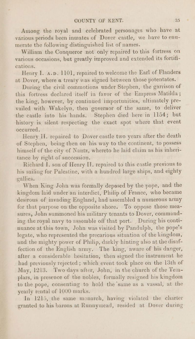 Among the royal and celebrated personages who have at various periods been inmates of Dover castle, we have to enu- merate the following distinguished list of names. William the Conqueror not only repaired to this fortress on various occasions, but greatly improved and extended its fortifi- cations. Henry I. a.p. 1101, repaired to welcome the Earl of Flanders at Dover, where a treaty was signed between those potentates. During the civil commotions under Stephen, the garrison of this fortress declared itself in favor of the Empress Matilda ; the king, however, by continued importunities, ultimately pre- vailed with Wakelyn, then governor of the same, to deliver the castle into his hands. Stephen died here in 1154; but history is silent respecting the exact spot where that event occurred. Henry II. repaired to Dover castle two years after the death of Stephen, being then on his way to the continent, to possess himself of the city of Nantz, whereto he laid claim as his inheri- tance by right of succession. Richard I. son of Henry IT. repaired to this castle previous to his sailing for Palestine, with a hundred large ships, and eighty gallies. When King John was formally deposed by the pope, and the kingdom laid under an interdict, Philip of France, who became desirous of invading England, had assembled a numerous army for that purpose on the opposite shore. To oppose those mea- sures, John summoned his military tenants to Dover, command- ing the royal navy to assemble off that port. During his conti- nuance at this town, John was visited by Pandulph, the pope’s legate, who represented the precarious situation of the kingdom, and the mighty power of Philip, darkly hinting also at the disaf- fection of the English army. The king, aware of his danger, after a considerable hesitation, then signed the instrument he had previously rejected ; which event took place on the 13th of May, 1213. Two days after, John, in the church of the Tem- plars, in presence of the nobles, formally resigned his kingdom to the pope, consenting to hold the ‘same as a vassal, at the yearly rental of 1000 marks. In 1215, the same monarch, having violated the charter granted to his barons at Runnymead, resided at Dover during