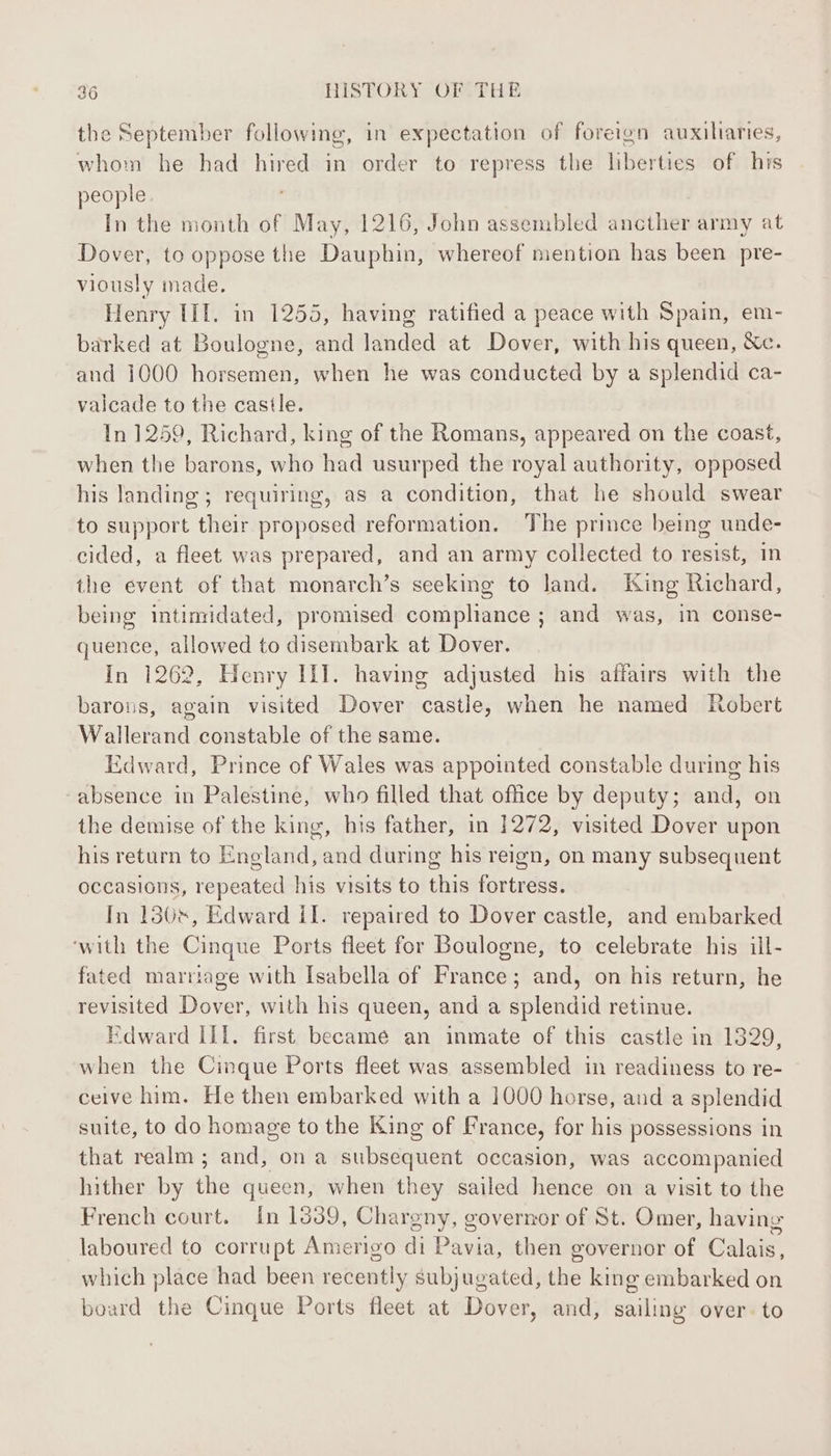 the September following, in expectation of foreign auxiliaries, whom he had hired in order to repress the liberties of his people. In the month of May, 1216, John assembled ancther army at Dover, to oppose the Dauphin, whereof mention has been pre- viously made. Henry III. in 1255, having ratified a peace with Spain, em- barked at Boulogne, and landed at Dover, with his queen, &amp;c. and 1000 horsemen, when he was conducted by a splendid ca- vaicade to the castle. In 1259, Richard, king of the Romans, appeared on the coast, when the barons, who had usurped the royal authority, opposed his landing; requiring, as a condition, that he should swear to support their proposed reformation. The prince being unde- cided, a fleet was prepared, and an army collected to resist, in the event of that monarch’s seeking to land. King Richard, being intimidated, promised compliance ; and was, in conse- quence, allowed to disembark at Dover. In 1262, Henry II]. having adjusted his affairs with the barons, again visited Dover castle, when he named Robert Wallerand constable of the same. Edward, Prince of Wales was appointed constable during his absence in Palestine, who filled that office by deputy; and, on the demise of the king, his father, in 1272, visited Dover upon his return to England, and during his reign, on many subsequent occasions, repeated his visits to this fortress. In 130s, Edward il. repaired to Dover castle, and embarked ‘with the Cinque Ports fleet for Boulogne, to celebrate his ill- fated marriage with Isabella of France; and, on his return, he revisited Dover, with his queen, and a splendid retinue. Edward ill. first became an inmate of this castle in 1329, when the Cinque Ports fleet was assembled in readiness to re- ceive him. He then embarked with a 1000 horse, and a splendid suite, to do homage to the King of France, for his possessions in that realm ; and, on a subsequent occasion, was accompanied hither by the queen, when they sailed hence on a visit to the French court. In 1039, Chargny, governor of St. Omer, having laboured to corrupt Amerigo di Pavia, then governor of Calais, which place had been recently subjugated, the king embarked on board the Cinque Ports fleet at Dover, and, sailing over. to