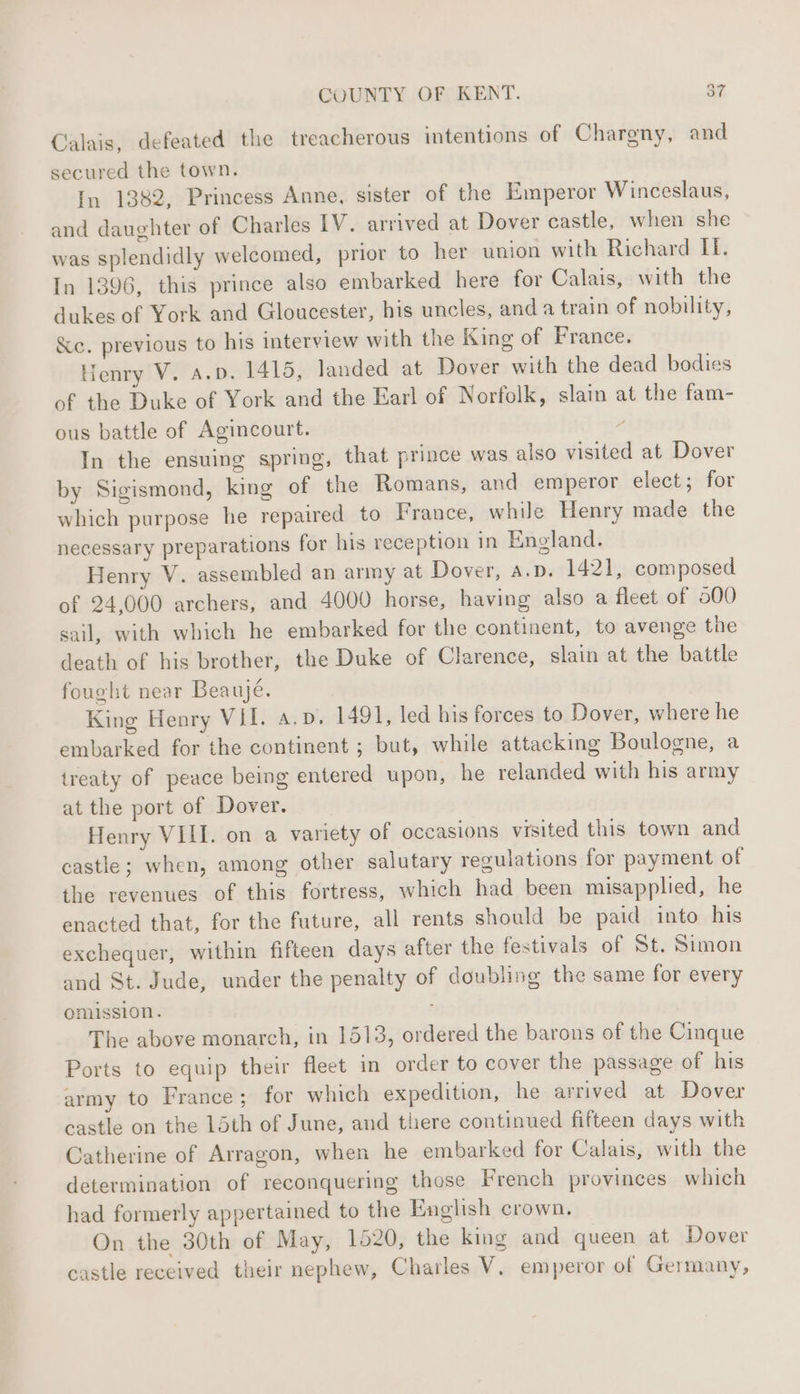 Calais, defeated the treacherous intentions of Chargny, and secured the town. In 1382, Princess Anne, sister of the Emperor Winceslaus, and daughter of Charles IV. arrived at Dover castle, when she was splendidly welcomed, prior to her union with Richard II. In 1396, this prince also embarked here for Calais, with the dukes of York and Gloucester, his uncles, and a train of nobility, &amp;c. previous to his interview with the King of France. Henry V. A.D. 1415, landed at Dover with the dead bodies of the Duke of York and the Earl of Norfolk, slain at the fam- ous battle of Agincourt. y In the ensuing spring, that prince was also visited at Dover by Sigismond, king of the Romans, and emperor elect; for which purpose he repaired to France, while Henry made the necessary preparations for his reception in England. Henry V. assembled an army at Dover, A.D. 1421, composed of 24,000 archers, and 4000 horse, having also a fleet of 000 sail, with which he embarked for the continent, to avenge the death of his brother, the Duke of Clarence, slain at the battle fought near Beaujé. King Henry VII. a.p. 1491, led his forces to Dover, where he embarked for the continent ; but, while attacking Boulogne, a treaty of peace being entered upon, he relanded with his army at the port of Dover. Henry VIII. on a variety of occasions visited this town and castle; when, among other salutary regulations for payment of the revenues of this fortress, which had been misapplied, he enacted that, for the future, all rents should be paid into his exchequer, within fifteen days after the festivals of St. Simon and St. Jude, under the penalty of doubling the same for every omission. ; The above monarch, in 1513, ordered the barons of the Cinque Ports to equip their fleet in order to cover the passage of his army to France ; for which expedition, he arrived at Dover castle on the 15th of June, and there continued fifteen days with Catherine of Arragon, when he embarked for Calais, with the determination of reconquering those French provinces which had formerly appertained to the English crown. On the 30th of May, 1520, the king and queen at Dover castle received their nephew, Charles V. emperor of Germany ? ?